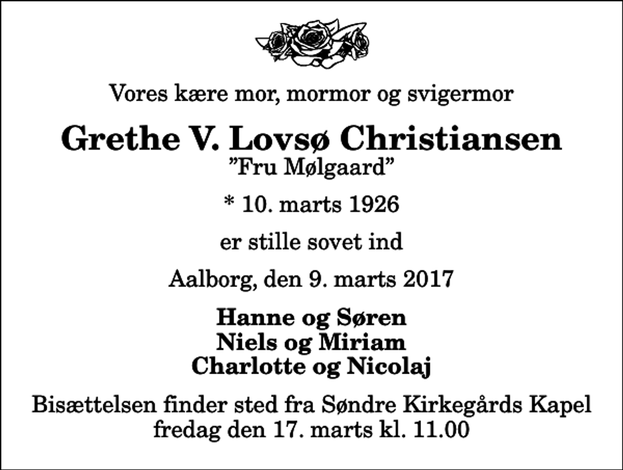 <p>Vores kære mor, mormor og svigermor<br />Grethe V. Lovsø Christiansen<br />Fru Mølgaard<br />* 10. marts 1926<br />er stille sovet ind<br />Aalborg, den 9. marts 2017<br />Hanne og Søren Niels og Miriam Charlotte og Nicolaj<br />Bisættelsen finder sted fra Søndre Kirkegårds Kapel fredag den 17. marts kl. 11.00</p>