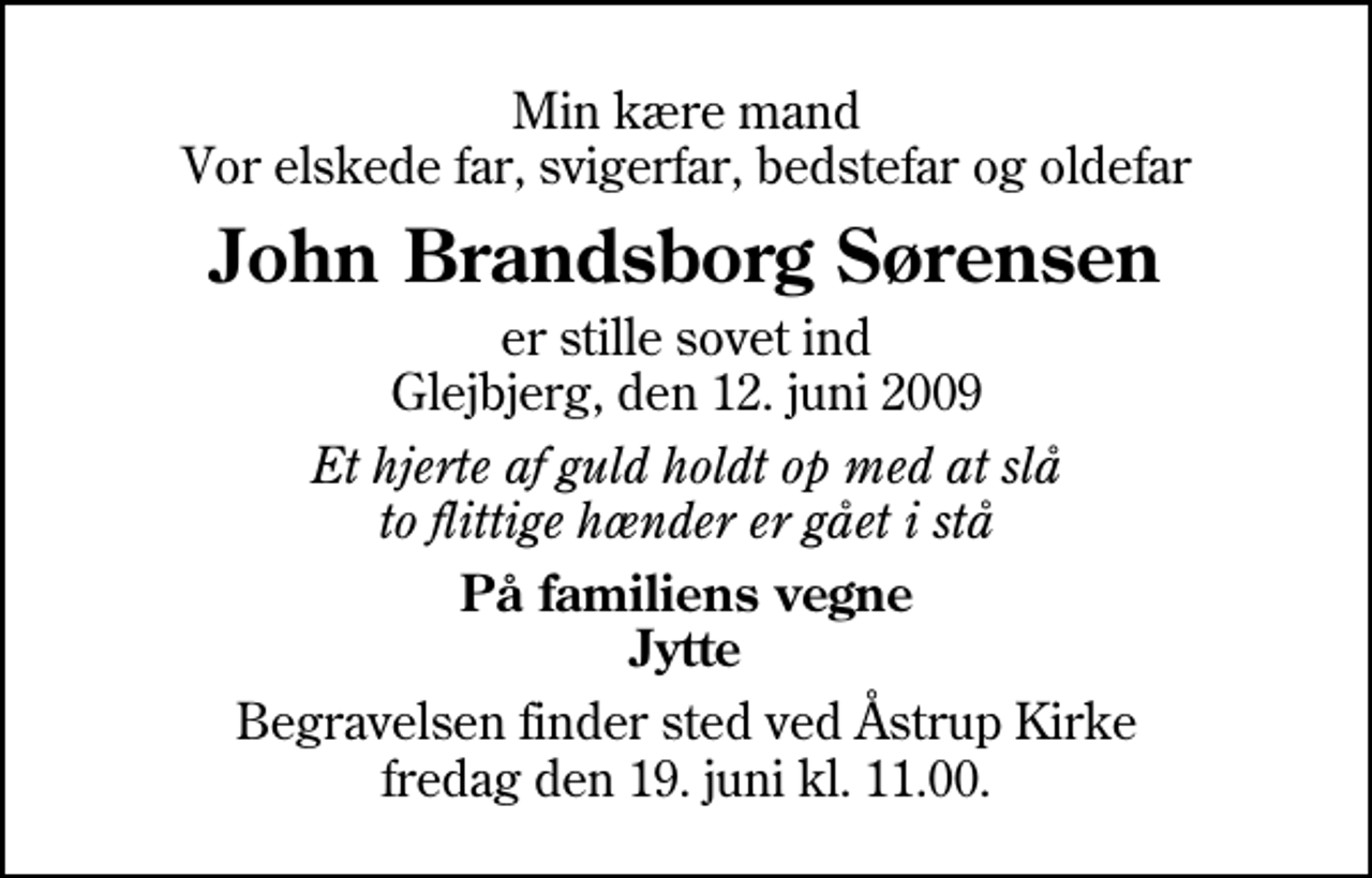 <p>Min kære mand Vor elskede far, svigerfar, bedstefar og oldefar<br />John Brandsborg Sørensen<br />er stille sovet ind Glejbjerg, den 12. juni 2009<br />Et hjerte af guld holdt op med at slå to flittige hænder er gået i stå<br />På familiens vegne Jytte<br />Begravelsen finder sted ved Åstrup Kirke fredag den 19. juni kl. 11.00</p>