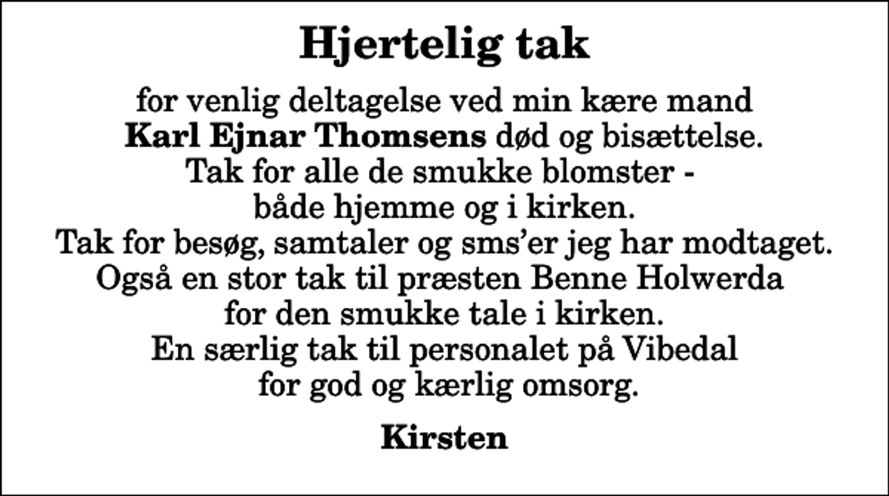 <p>Hjertelig tak<br />for venlig deltagelse ved min kære mand <em>Karl Ejnar Thomsens</em> død og bisættelse. Tak for alle de smukke blomster - både hjemme og i kirken. Tak for besøg, samtaler og smser jeg har modtaget. Også en stor tak til præsten Benne Holwerda for den smukke tale i kirken. En særlig tak til personalet på Vibedal for god og kærlig omsorg.<br />Kirsten</p>