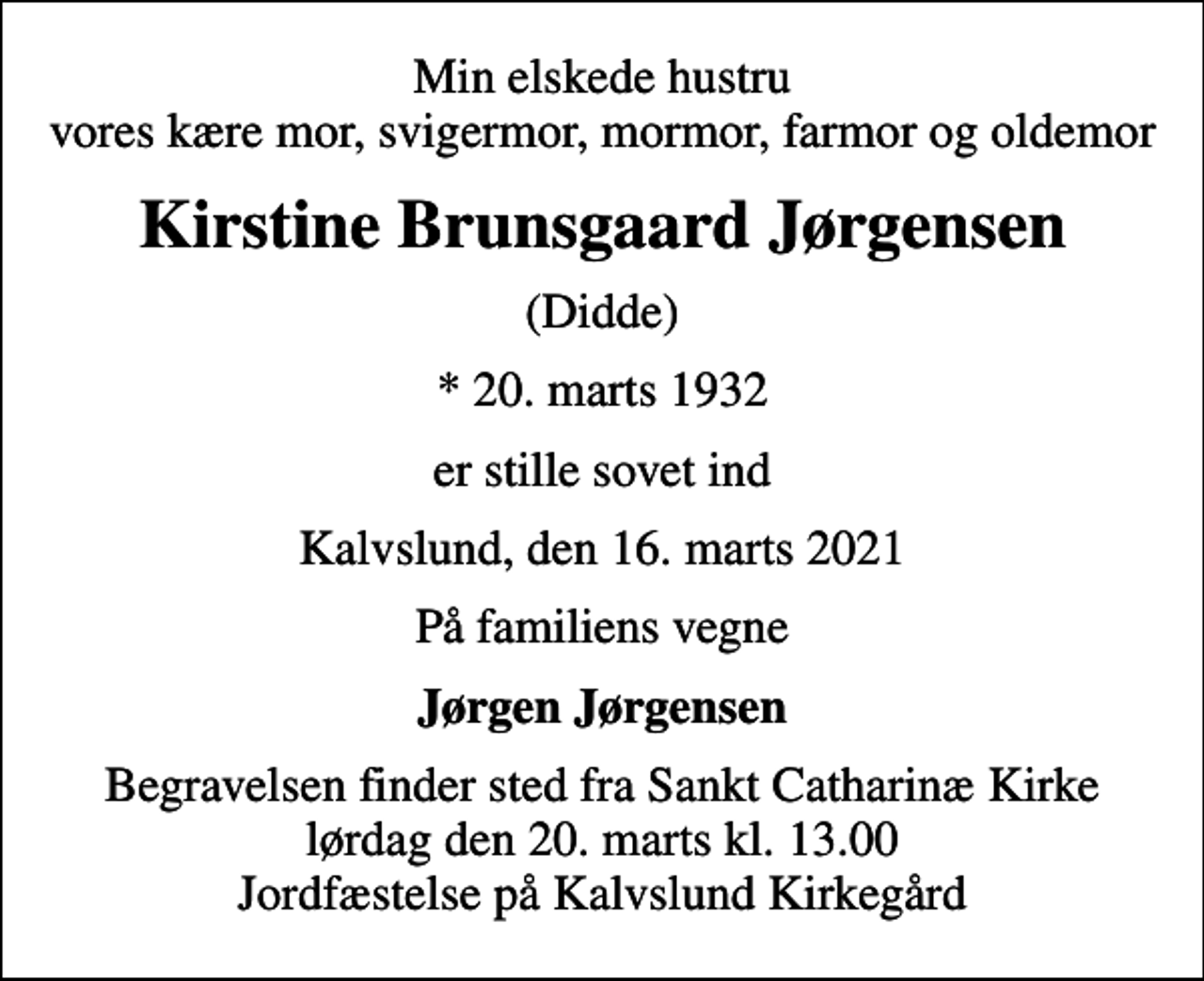 <p>Min elskede hustru vores kære mor, svigermor, mormor, farmor og oldemor<br />Kirstine Brunsgaard Jørgensen<br />(Didde)<br />* 20. marts 1932<br />er stille sovet ind<br />Kalvslund, den 16. marts 2021<br />På familiens vegne<br />Jørgen Jørgensen<br />Begravelsen finder sted fra Sankt Catharinæ Kirke lørdag den 20. marts kl. 13.00 Jordfæstelse på Kalvslund Kirkegård</p>