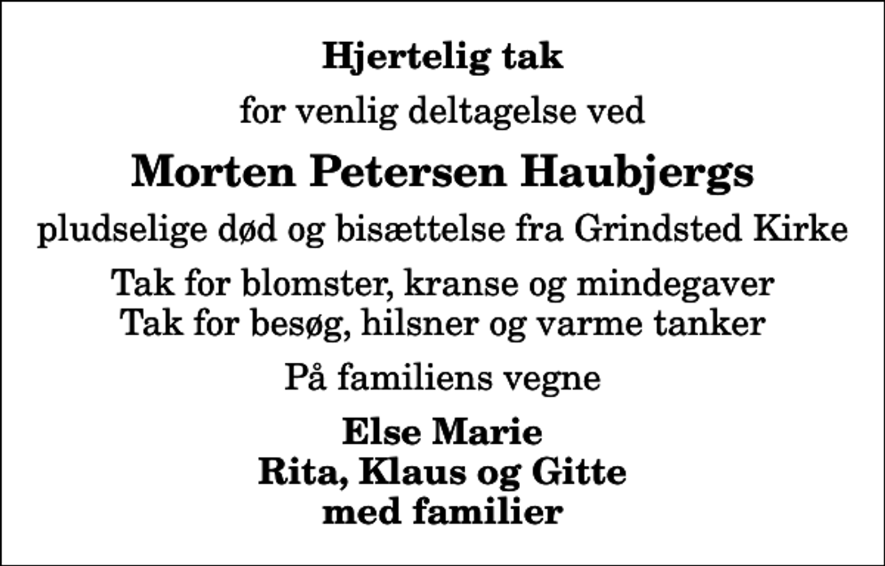 <p>Hjertelig tak<br />for venlig deltagelse ved<br />Morten Petersen Haubjergs<br />pludselige død og bisættelse fra Grindsted Kirke<br />Tak for blomster, kranse og mindegaver Tak for besøg, hilsner og varme tanker<br />På familiens vegne<br />Else Marie Rita, Klaus og Gitte med familier</p>
