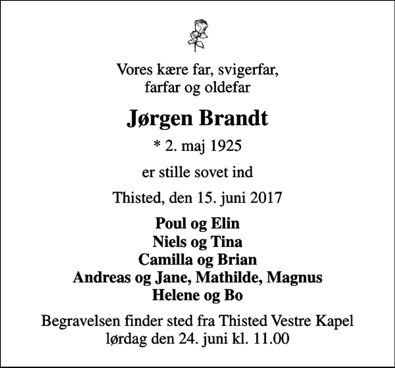 <p>Vores kære far, svigerfar, farfar og oldefar<br />Jørgen Brandt<br />* 2. maj 1925<br />er stille sovet ind<br />Thisted, den 15. juni 2017<br />Poul og Elin Niels og Tina Camilla og Brian Andreas og Jane, Mathilde, Magnus Helene og Bo<br />Begravelsen finder sted fra Thisted Vestre Kapel lørdag den 24. juni kl. 11.00</p>