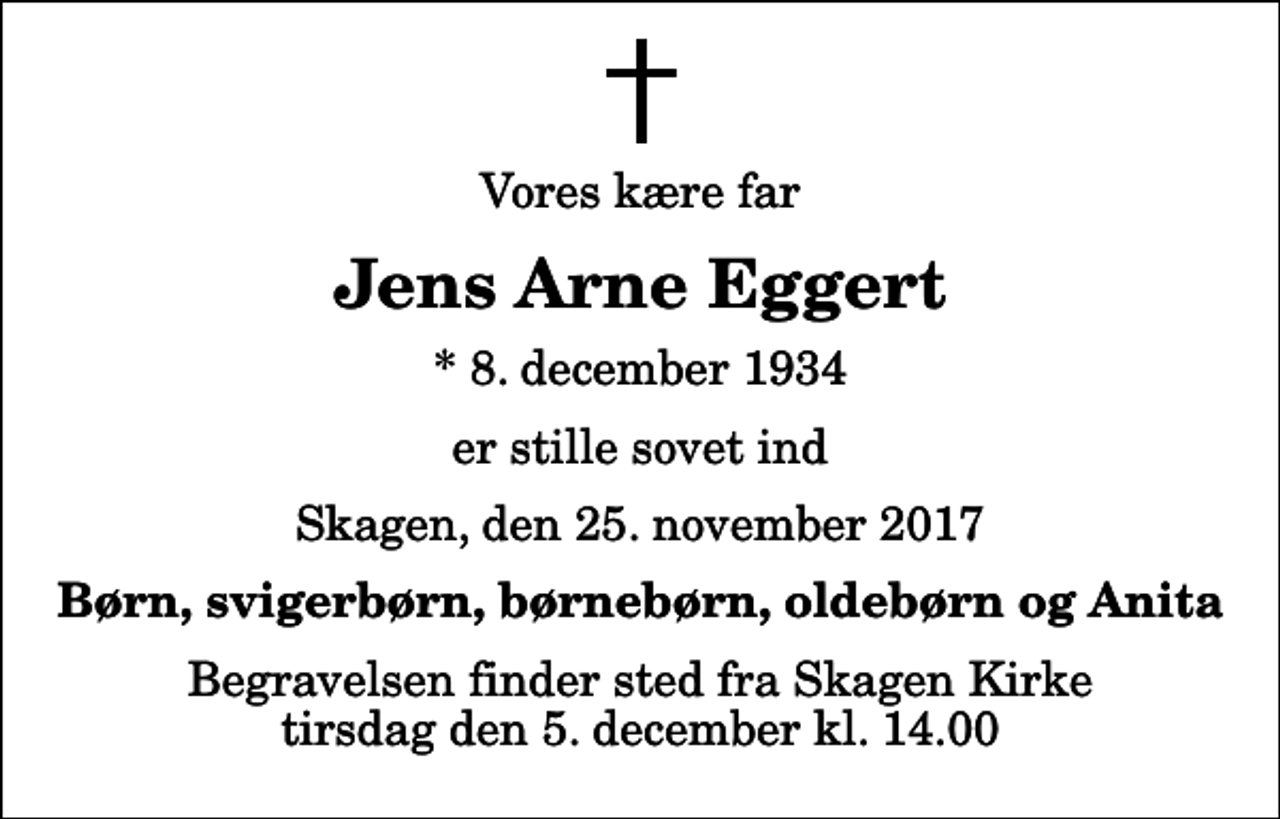 <p>Vores kære far<br />Jens Arne Eggert<br />* 8. december 1934<br />er stille sovet ind<br />Skagen, den 25. november 2017<br />Børn, svigerbørn, børnebørn, oldebørn og Anita<br />Begravelsen finder sted fra Skagen Kirke tirsdag den 5. december kl. 14.00</p>