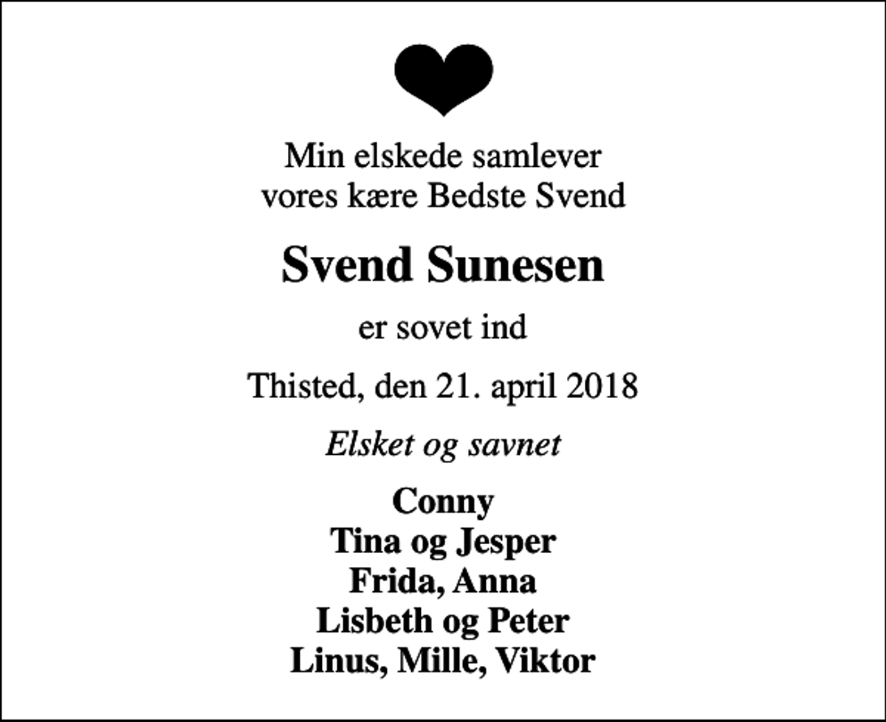 <p>Min elskede samlever vores kære Bedste Svend<br />Svend Sunesen<br />er sovet ind<br />Thisted, den 21. april 2018<br />Elsket og savnet<br />Conny Tina og Jesper Frida, Anna Lisbeth og Peter Linus, Mille, Viktor</p>