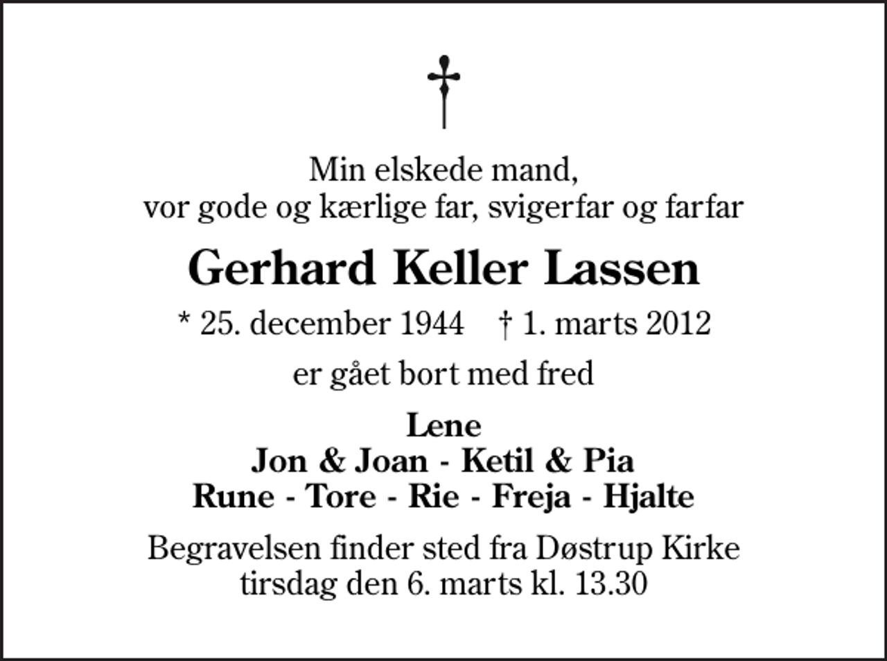 <p>Min elskede mand, vor gode og kærlige far, svigerfar og farfar<br />Gerhard Keller Lassen<br />* 25. december 1944 ✝ 1. marts 2012<br />er gået bort med fred<br />Lene Jon &amp; Joan - Ketil &amp; Pia Rune - Tore - Rie - Freja - Hjalte<br />Begravelsen finder sted fra Døstrup Kirke tirsdag den 6. marts kl. 13.30</p>