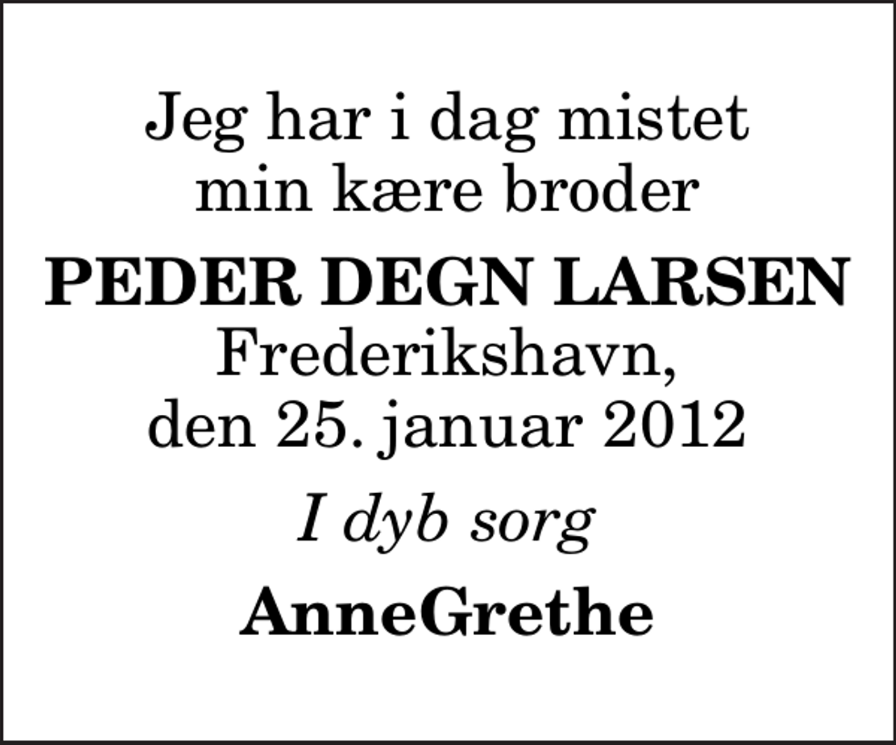 <p>Jeg har i dag mistet min kære broder<br />Peder Degn Larsen<br />Frederikshavn, den 25. januar 2012<br />I dyb sorg<br />AnneGrethe</p>