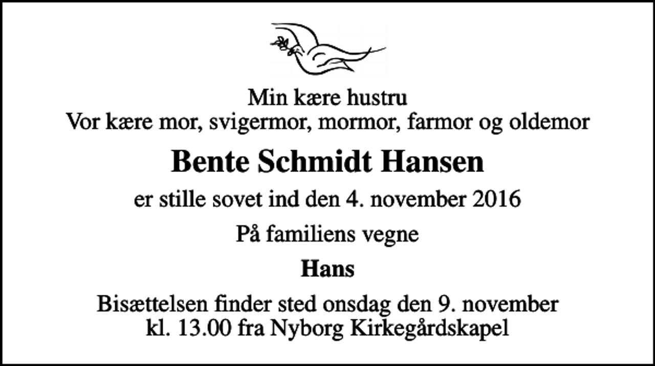 <p>Min kære hustru Vor kære mor, svigermor, mormor, farmor og oldemor<br />Bente Schmidt Hansen<br />er stille sovet ind den 4. november 2016<br />På familiens vegne<br />Hans<br />Bisættelsen finder sted onsdag den 9. november kl. 13.00 fra Nyborg Kirkegårdskapel</p>