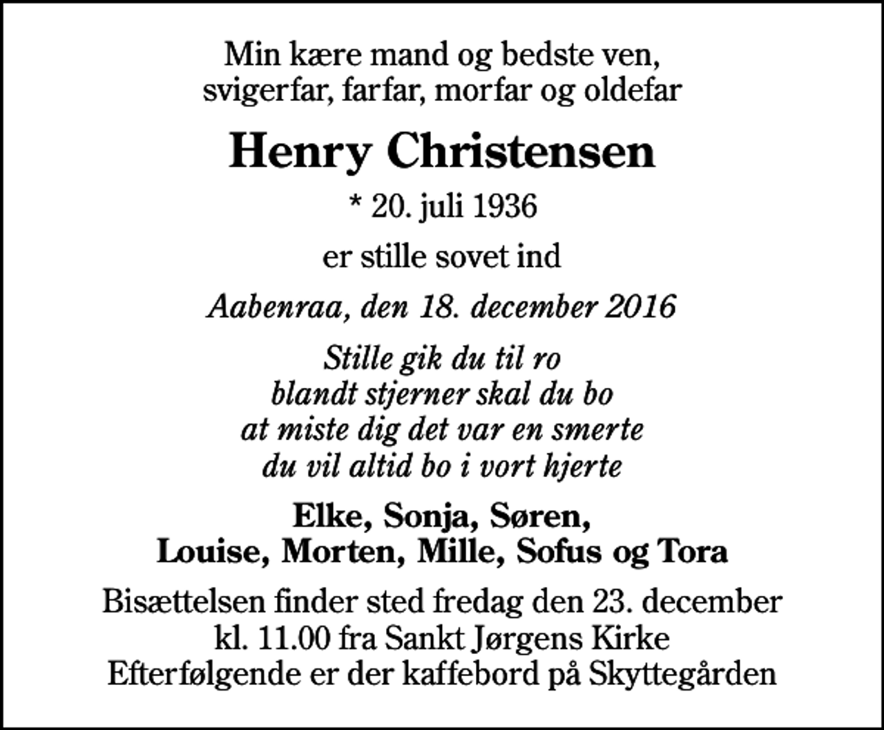 <p>Min kære mand og bedste ven, svigerfar, farfar, morfar og oldefar<br />Henry Christensen<br />* 20. juli 1936<br />er stille sovet ind<br />Aabenraa, den 18. december 2016<br />Stille gik du til ro blandt stjerner skal du bo at miste dig det var en smerte du vil altid bo i vort hjerte<br />Elke, Sonja, Søren, Louise, Morten, Mille, Sofus og Tora<br />Bisættelsen finder sted fredag den 23. december kl. 11.00 fra Sankt Jørgens Kirke Efterfølgende er der kaffebord på Skyttegården</p>