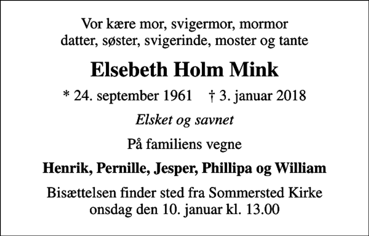 <p>Vor kære mor, svigermor, mormor datter, søster, svigerinde, moster og tante<br />Elsebeth Holm Mink<br />* 24. september 1961 ✝ 3. januar 2018<br />Elsket og savnet<br />På familiens vegne<br />Henrik, Pernille, Jesper, Phillipa og William<br />Bisættelsen finder sted fra Sommersted Kirke onsdag den 10. januar kl. 13.00</p>
