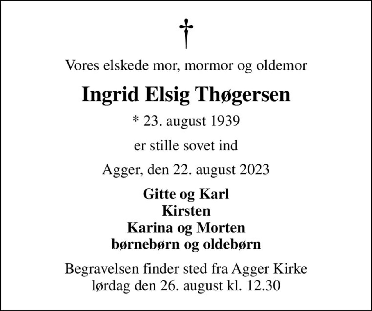 Vores elskede mor, mormor og oldemor
Ingrid Elsig Thøgersen
* 23. august 1939
er stille sovet ind
Agger, den 22. august 2023
Gitte og Karl Kirsten Karina og Morten børnebørn og oldebørn
Begravelsen finder sted fra Agger Kirke  lørdag den 26. august kl. 12.30