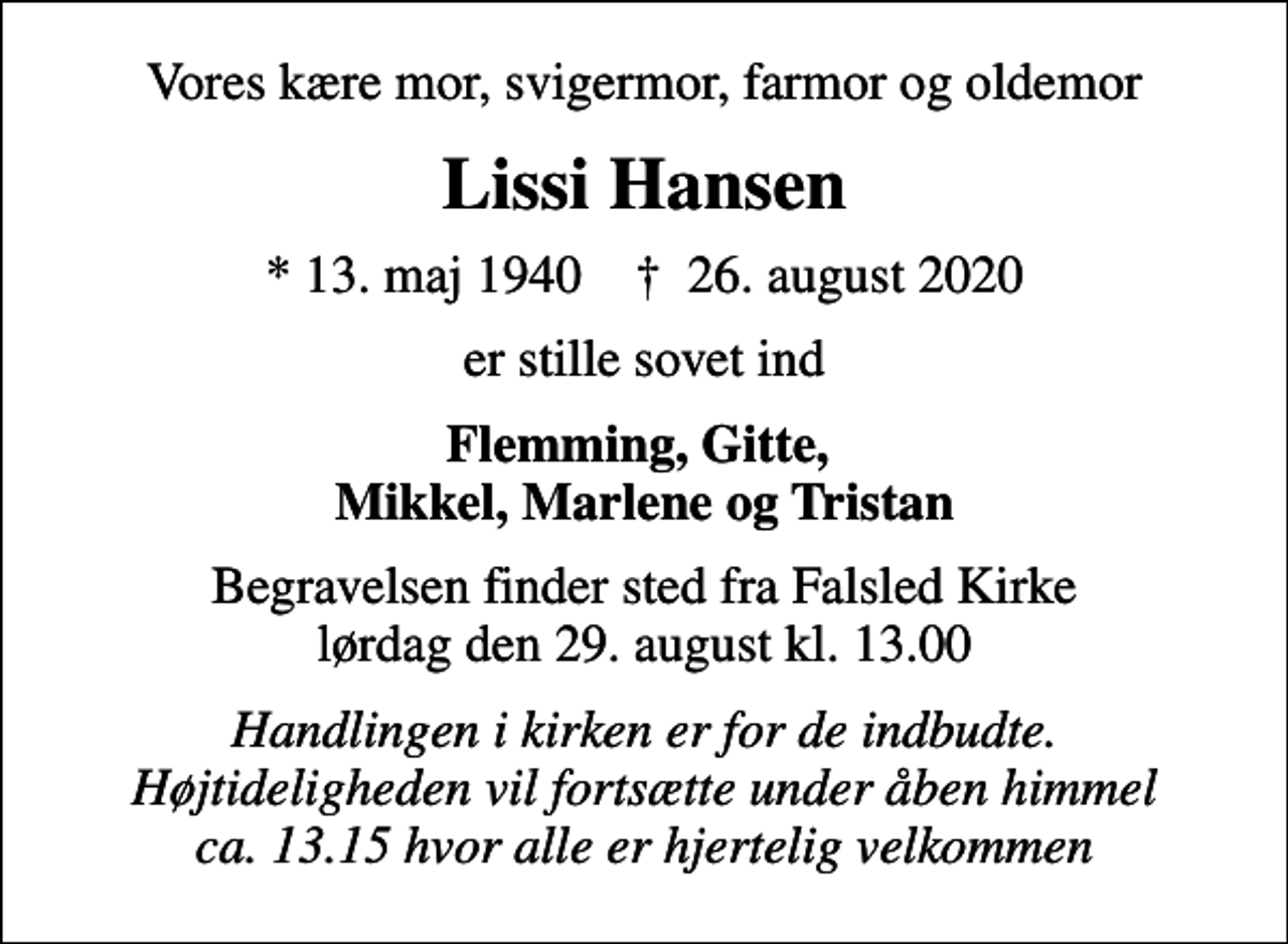 <p>Vores kære mor, svigermor, farmor og oldemor<br />Lissi Hansen<br />* 13. maj 1940 ✝ 26. august 2020<br />er stille sovet ind<br />Flemming, Gitte, Mikkel, Marlene og Tristan<br />Begravelsen finder sted fra Falsled Kirke lørdag den 29. august kl. 13.00<br />Handlingen i kirken er for de indbudte. Højtideligheden vil fortsætte under åben himmel ca. 13.15 hvor alle er hjertelig velkommen</p>