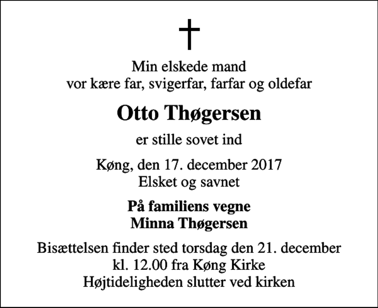 <p>Min elskede mand vor kære far, svigerfar, farfar og oldefar<br />Otto Thøgersen<br />er stille sovet ind<br />Køng, den 17. december 2017 Elsket og savnet<br />På familiens vegne Minna Thøgersen<br />Bisættelsen finder sted torsdag den 21. december kl. 12.00 fra Køng Kirke Højtideligheden slutter ved kirken</p>
