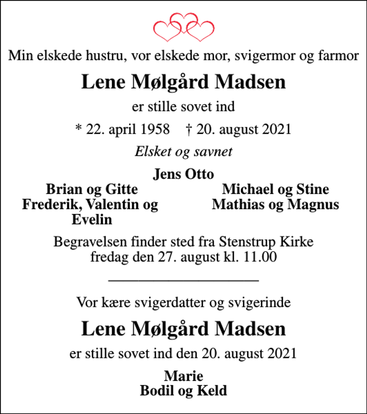 <p>Min elskede hustru, vor elskede mor, svigermor og farmor<br />Lene Mølgård Madsen<br />er stille sovet ind<br />* 22. april 1958 ✝ 20. august 2021<br />Elsket og savnet<br />Jens Otto<br />Brian og Gitte<br />Michael og Stine<br />Frederik, Valentin og<br />Mathias og Magnus<br />Evelin<br />Begravelsen finder sted fra Stenstrup Kirke fredag den 27. august kl. 11.00<br />Vor kære svigerdatter og svigerinde<br />Lene Mølgård Madsen<br />er stille sovet ind den 20. august 2021<br />Marie Bodil og Keld</p>