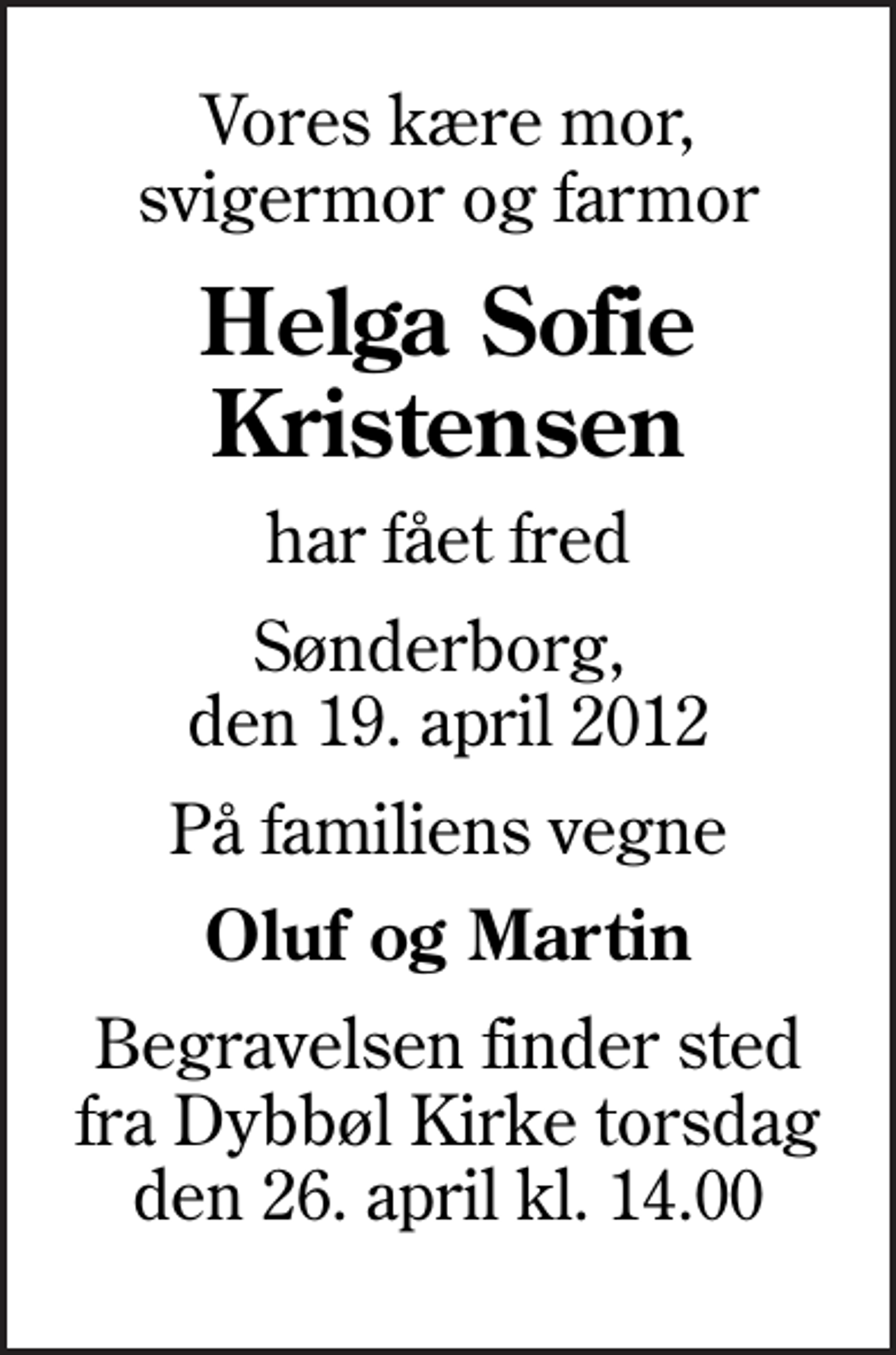 <p>Vores kære mor, svigermor og farmor<br />Helga Sofie Kristensen<br />har fået fred<br />Sønderborg, den 19. april 2012<br />På familiens vegne<br />Oluf og Martin<br />Begravelsen finder sted fra Dybbøl Kirke torsdag den 26. april kl. 14.00</p>