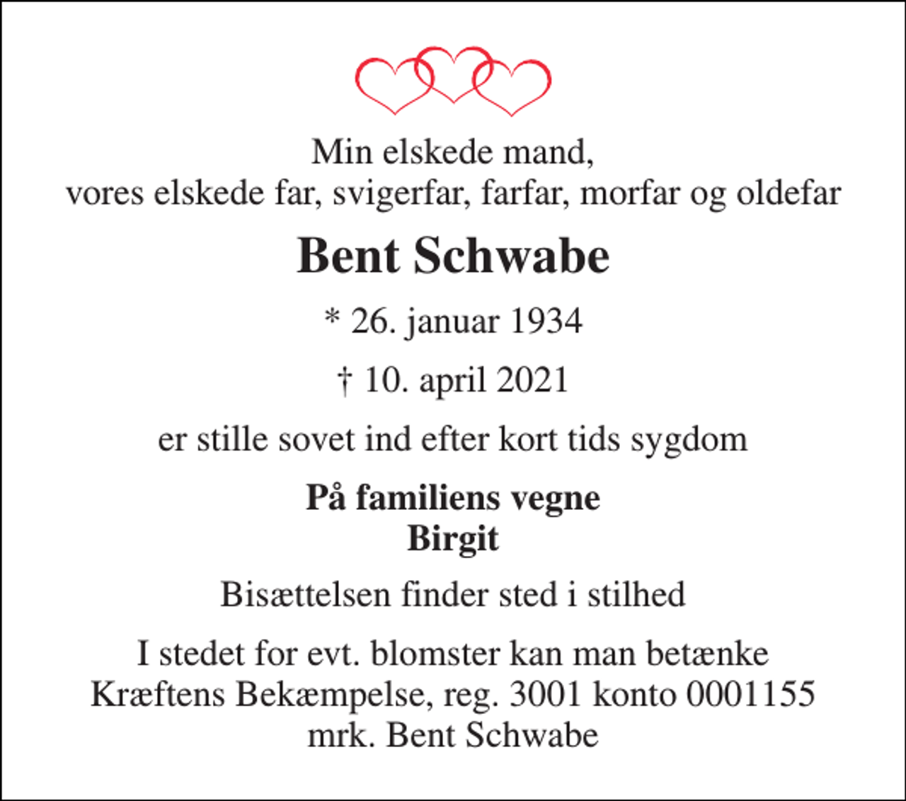 <p>Min elskede mand, vores elskede far, svigerfar, farfar, morfar og oldefar<br />Bent Schwabe<br />*​ 26. januar 1934​<br />†​ 10. april 2021​<br />er stille sovet ind efter kort tids sygdom<br />På familiens vegne Birgit<br />Bisættelsen finder sted i stilhed<br />I stedet for evt. blomster kan man betænke Kræftens Bekæmpelse, reg. 3001 konto 0001155 mrk. Bent Schwabe</p>