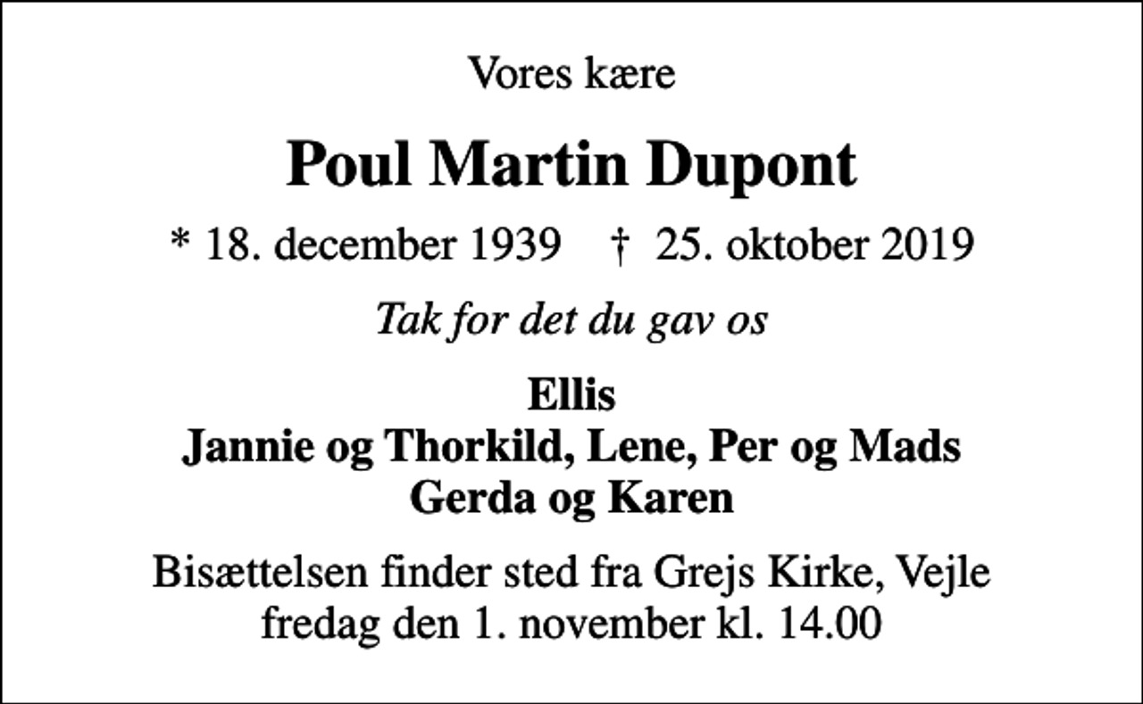 <p>Vores kære<br />Poul Martin Dupont<br />* 18. december 1939 ✝ 25. oktober 2019<br />Tak for det du gav os<br />Ellis Jannie og Thorkild, Lene, Per og Mads Gerda og Karen<br />Bisættelsen finder sted fra Grejs Kirke, Vejle fredag den 1. november kl. 14.00</p>