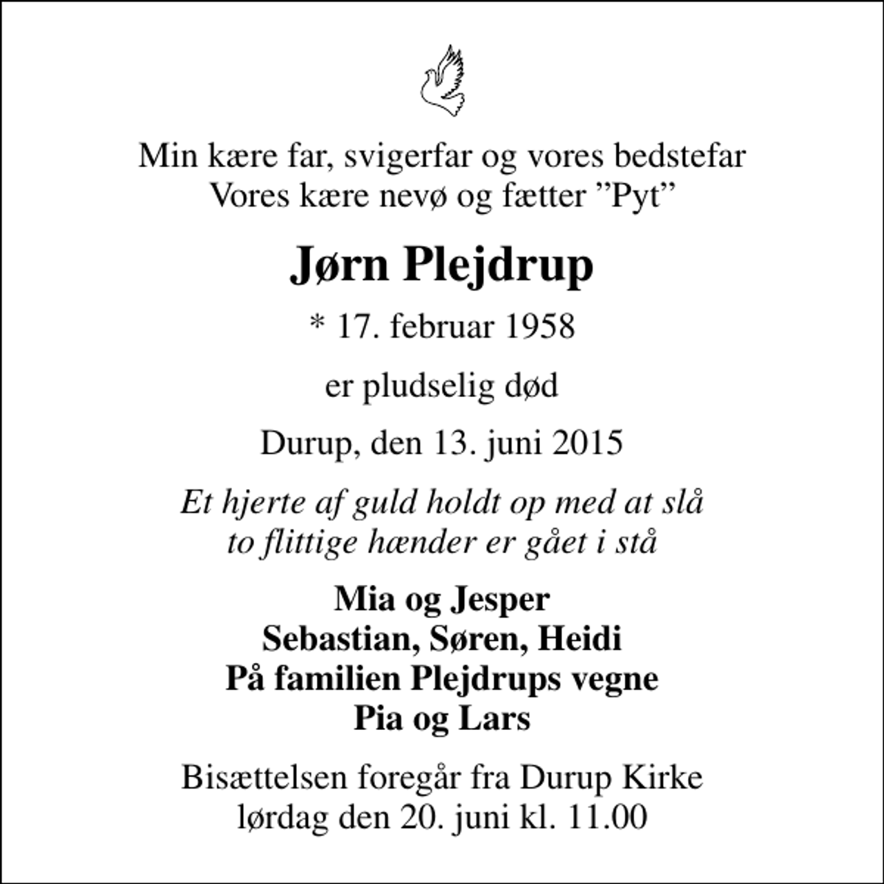 <p>Min kære far, svigerfar og vores bedstefar Vores kære nevø og fætter Pyt<br />Jørn Plejdrup<br />* 17. februar 1958<br />er pludselig død<br />Durup, den 13. juni 2015<br />Et hjerte af guld holdt op med at slå to flittige hænder er gået i stå<br />Mia og Jesper Sebastian, Søren, Heidi På familien Plejdrups vegne Pia og Lars<br />Bisættelsen foregår fra Durup Kirke lørdag den 20. juni kl. 11.00</p>
