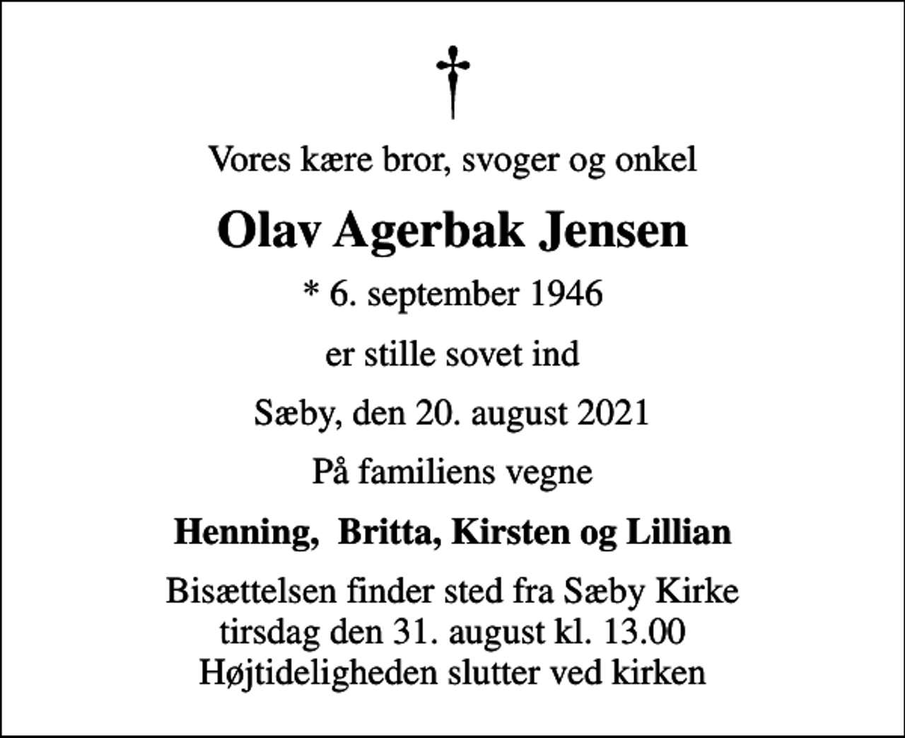 <p>Vores kære bror, svoger og onkel<br />Olav Agerbak Jensen<br />* 6. september 1946<br />er stille sovet ind<br />Sæby, den 20. august 2021<br />På familiens vegne<br />Henning, Britta, Kirsten og Lillian<br />Bisættelsen finder sted fra Sæby Kirke tirsdag den 31. august kl. 13.00 Højtideligheden slutter ved kirken</p>