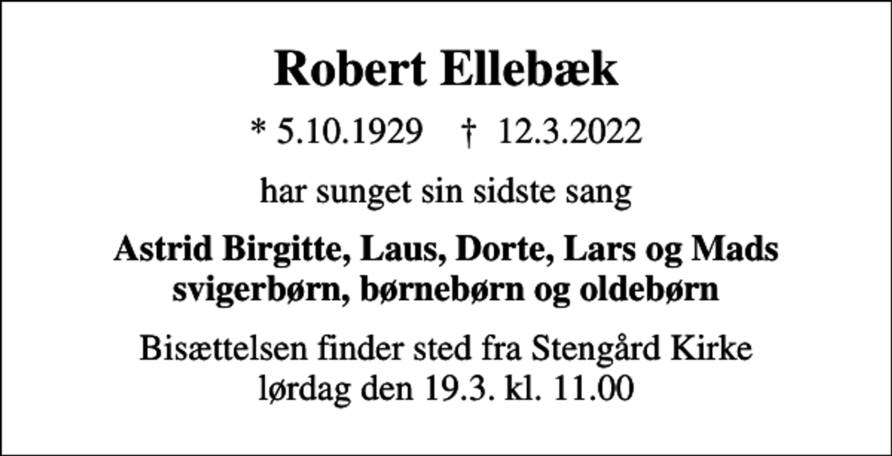 <p>Robert Ellebæk<br />* 5.10.1929 ✝ 12.3.2022<br />har sunget sin sidste sang<br />Astrid Birgitte, Laus, Dorte, Lars og Mads svigerbørn, børnebørn og oldebørn<br />Bisættelsen finder sted fra Stengård Kirke lørdag den 19.3. kl. 11.00</p>