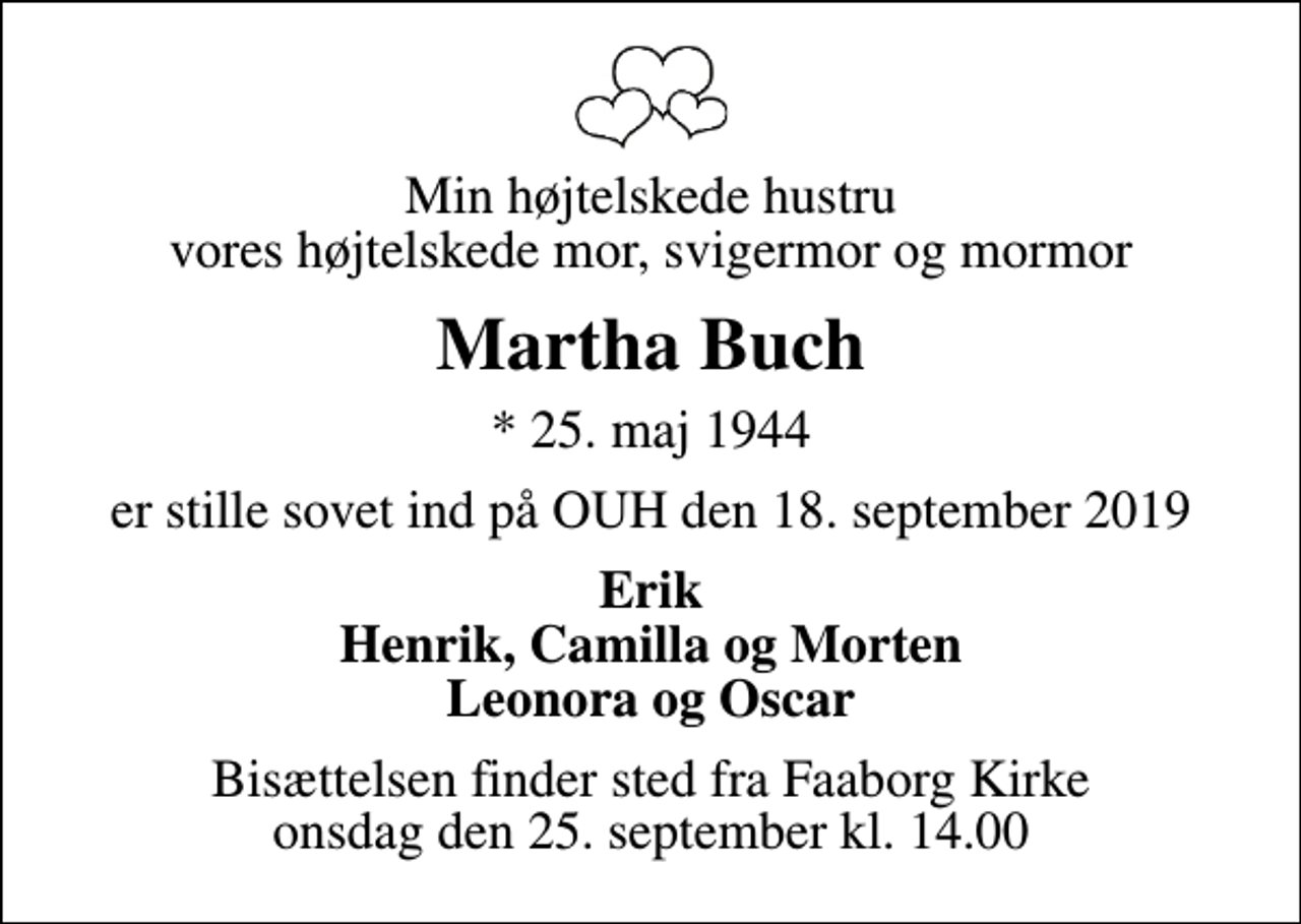 <p>Min højtelskede hustru vores højtelskede mor, svigermor og mormor<br />Martha Buch<br />* 25. maj 1944<br />er stille sovet ind på OUH den 18. september 2019<br />Erik Henrik, Camilla og Morten Leonora og Oscar<br />Bisættelsen finder sted fra Faaborg Kirke onsdag den 25. september kl. 14.00</p>