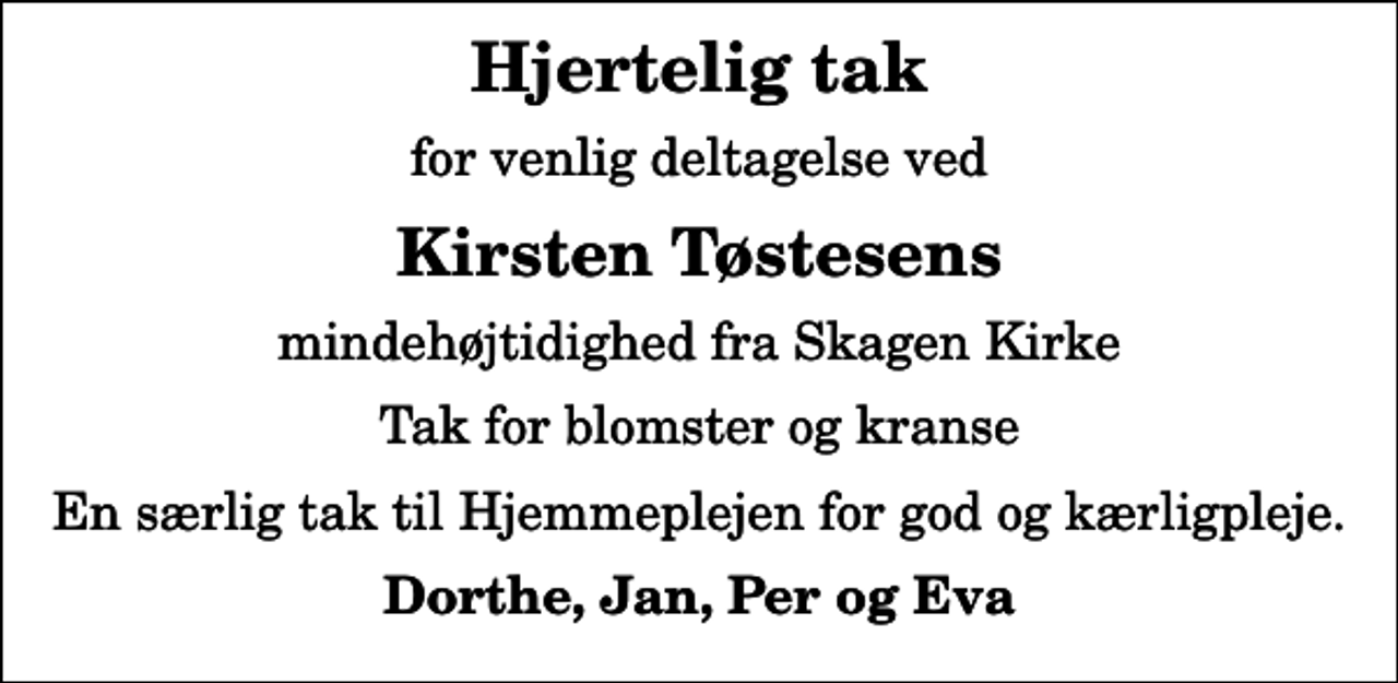 <p>Hjertelig tak<br />for venlig deltagelse ved<br />Kirsten Tøstesens<br />mindehøjtidighed fra Skagen Kirke<br />Tak for blomster og kranse<br />En særlig tak til Hjemmeplejen for god og kærligpleje.<br />Dorthe, Jan, Per og Eva</p>