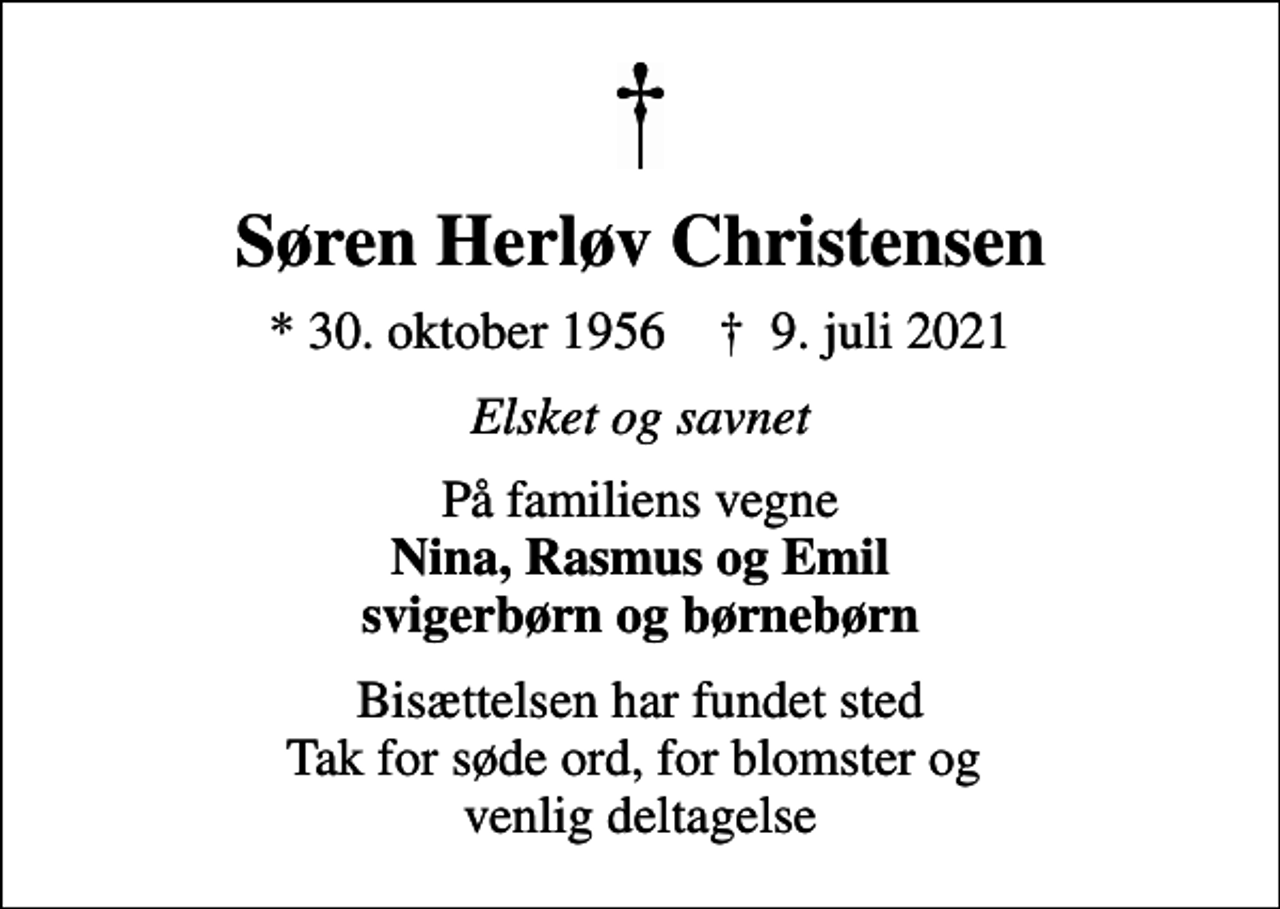 <p>Søren Herløv Christensen<br />* 30. oktober 1956 ✝ 9. juli 2021<br />Elsket og savnet<br />På familiens vegne <em>Nina, Rasmus og Emil svigerbørn og børnebørn<br />Bisættelsen har fundet sted Tak for søde ord, for blomster og venlig deltagelse</em></p>