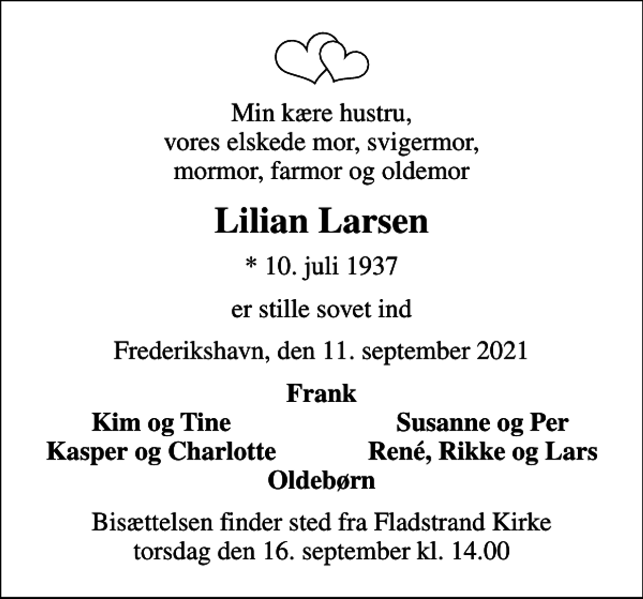 <p>Min kære hustru, vores elskede mor, svigermor, mormor, farmor og oldemor<br />Lilian Larsen<br />* 10. juli 1937<br />er stille sovet ind<br />Frederikshavn, den 11. september 2021<br />Frank<br />Kim og Tine<br />Susanne og Per<br />Kasper og Charlotte<br />René, Rikke og Lars<br />Bisættelsen finder sted fra Fladstrand Kirke torsdag den 16. september kl. 14.00</p>