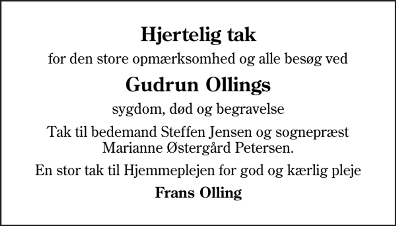 <p>Hjertelig tak<br />for den store opmærksomhed og alle besøg ved<br />Gudrun Ollings<br />sygdom, død og begravelse<br />Tak til bedemand Steffen Jensen og sognepræst Marianne Østergård Petersen.<br />En stor tak til Hjemmeplejen for god og kærlig pleje<br />Frans Olling</p>