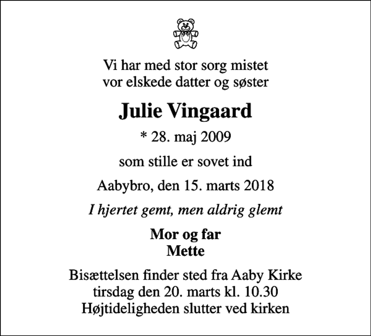 <p>Vi har med stor sorg mistet vor elskede datter og søster<br />Julie Vingaard<br />* 28. maj 2009<br />som stille er sovet ind<br />Aabybro, den 15. marts 2018<br />I hjertet gemt, men aldrig glemt<br />Mor og far Mette<br />Bisættelsen finder sted fra Aaby Kirke tirsdag den 20. marts kl. 10.30 Højtideligheden slutter ved kirken</p>