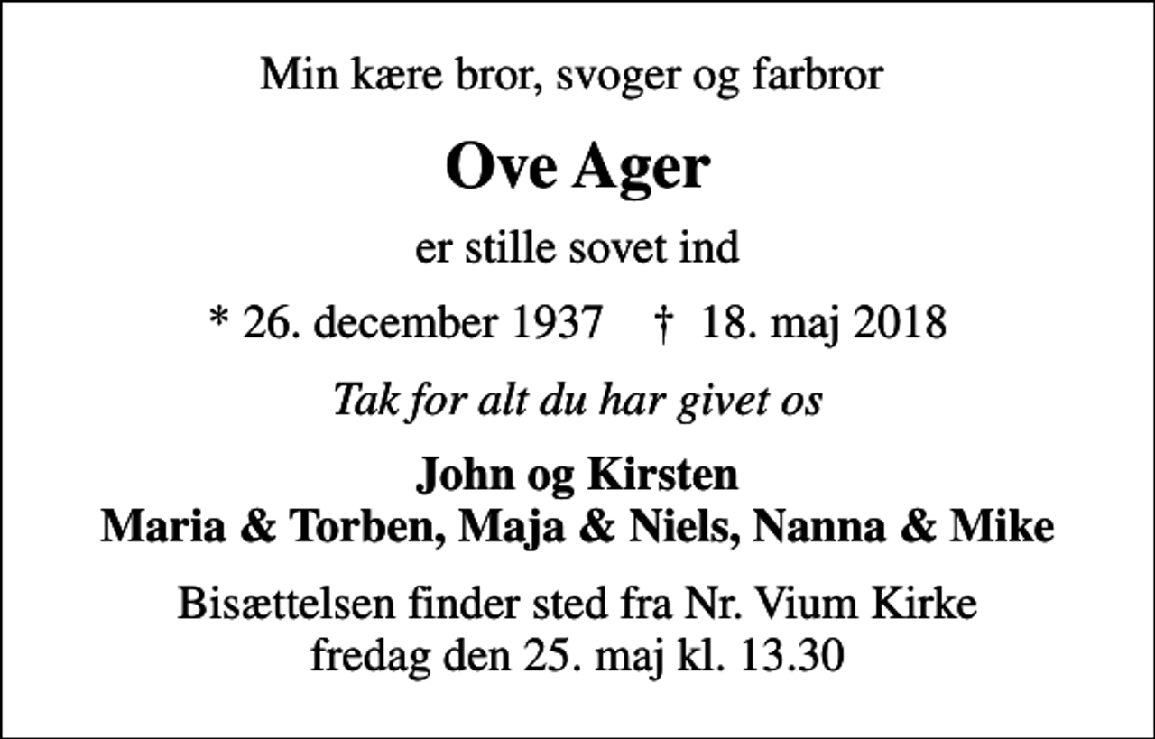 <p>Min kære bror, svoger og farbror<br />Ove Ager<br />er stille sovet ind<br />* 26. december 1937 ✝ 18. maj 2018<br />Tak for alt du har givet os<br />John og Kirsten Maria &amp; Torben, Maja &amp; Niels, Nanna &amp; Mike<br />Bisættelsen finder sted fra Nr. Vium Kirke fredag den 25. maj kl. 13.30</p>
