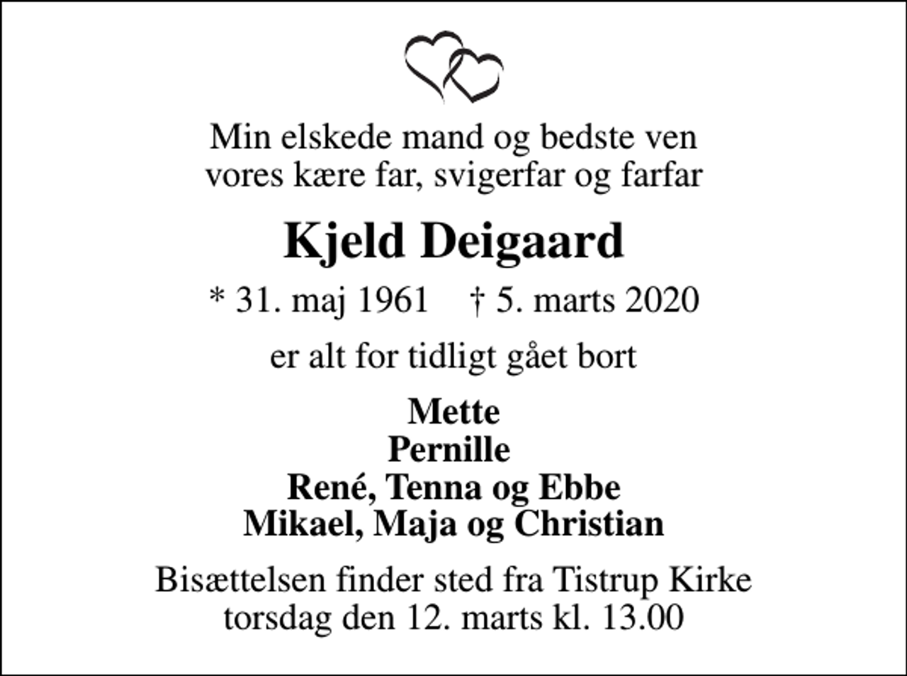 <p>Min elskede mand og bedste ven vores kære far, svigerfar og farfar<br />Kjeld Deigaard<br />* 31. maj 1961 ✝ 5. marts 2020<br />er alt for tidligt gået bort<br />Mette Pernille René, Tenna og Ebbe Mikael, Maja og Christian<br />Bisættelsen finder sted fra Tistrup Kirke torsdag den 12. marts kl. 13.00</p>