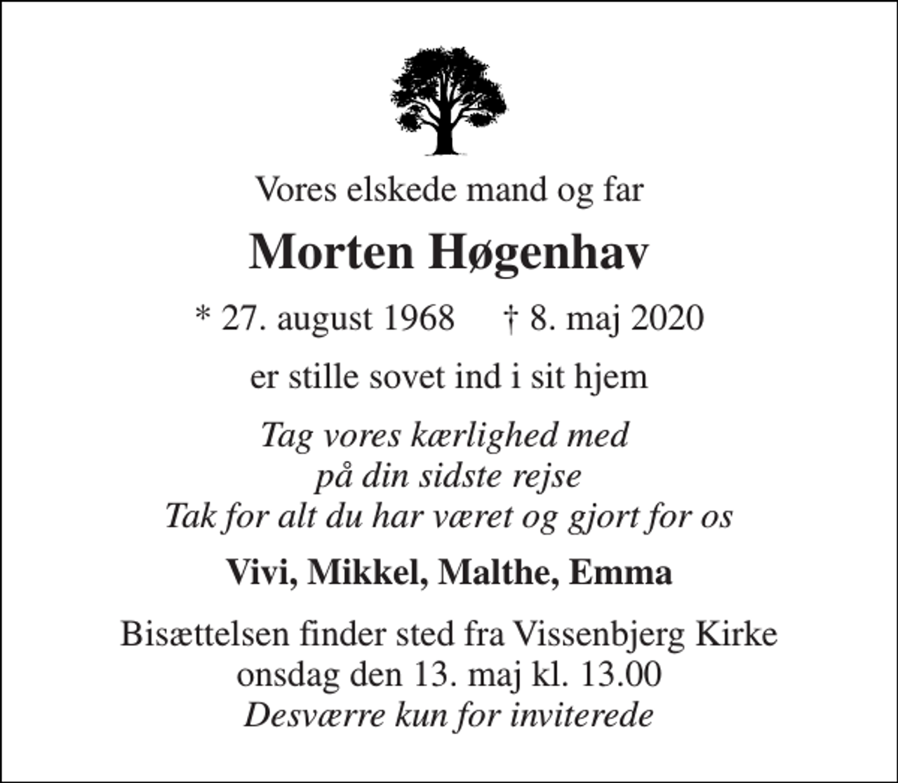 <p>Vores elskede mand og far<br />Morten Høgenhav<br />*​ 27. august 1968​ †​ 8. maj 2020<br />er stille sovet ind i sit hjem<br />Tag vores kærlighed med på din sidste rejse Tak for alt du har været og gjort for os<br />Vivi, Mikkel, Malthe, Emma<br />Bisættelsen​ finder sted fra Vissenbjerg Kirke​ onsdag den 13. maj​ kl. 13.00 Desværre kun for inviterede</p>