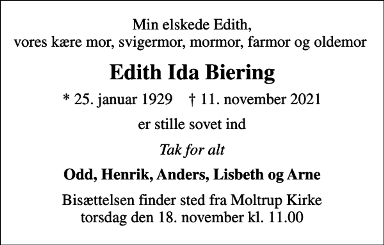 <p>Min elskede Edith, vores kære mor, svigermor, mormor, farmor og oldemor<br />Edith Ida Biering<br />* 25. januar 1929 ✝ 11. november 2021<br />er stille sovet ind<br />Tak for alt<br />Odd, Henrik, Anders, Lisbeth og Arne<br />Bisættelsen finder sted fra Moltrup Kirke torsdag den 18. november kl. 11.00</p>