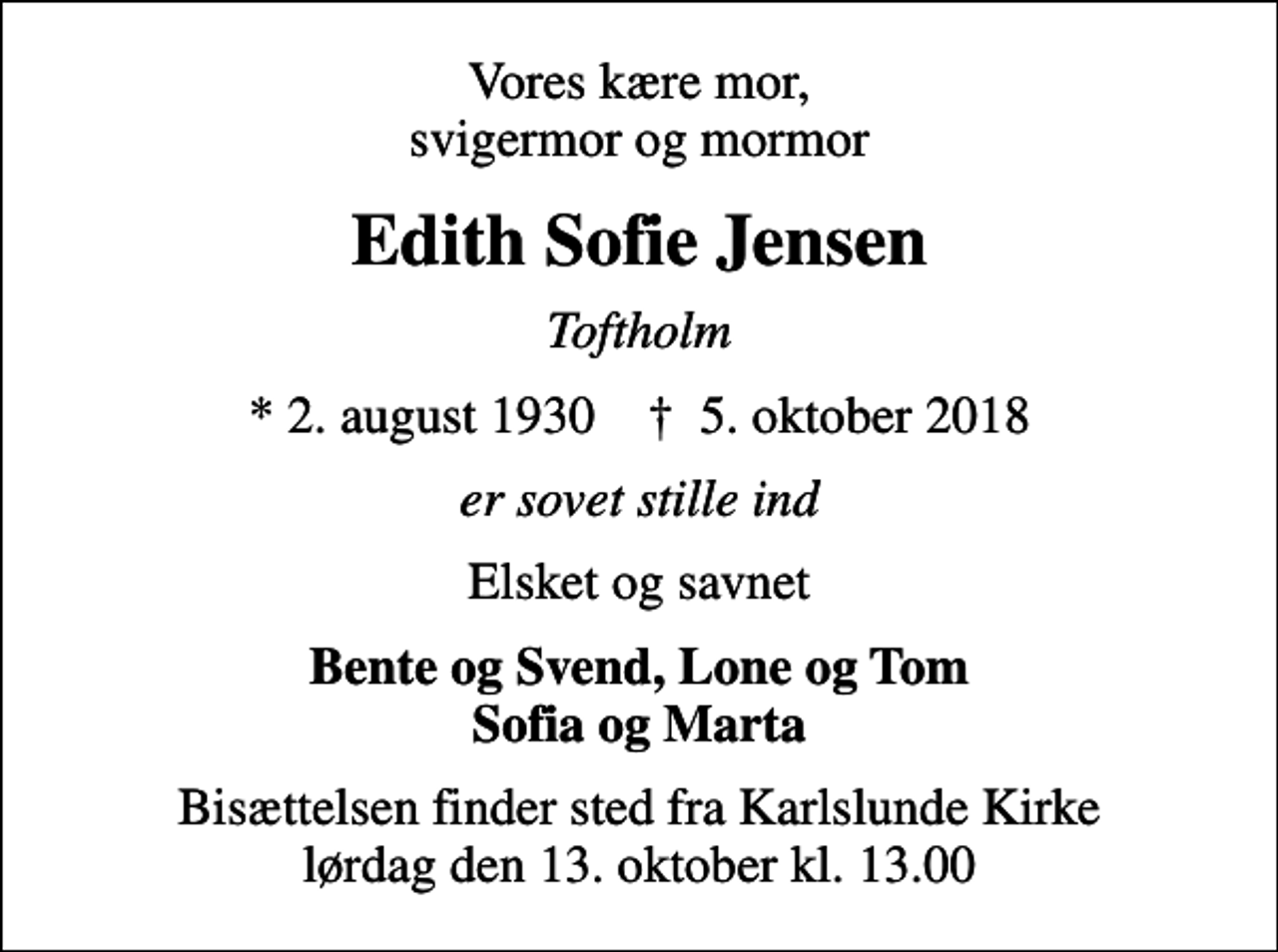 <p>Vores kære mor, svigermor og mormor<br />Edith Sofie Jensen<br />Toftholm<br />* 2. august 1930 ✝ 5. oktober 2018<br />er sovet stille ind<br />Elsket og savnet<br />Bente og Svend, Lone og Tom Sofia og Marta<br />Bisættelsen finder sted fra Karlslunde Kirke lørdag den 13. oktober kl. 13.00</p>