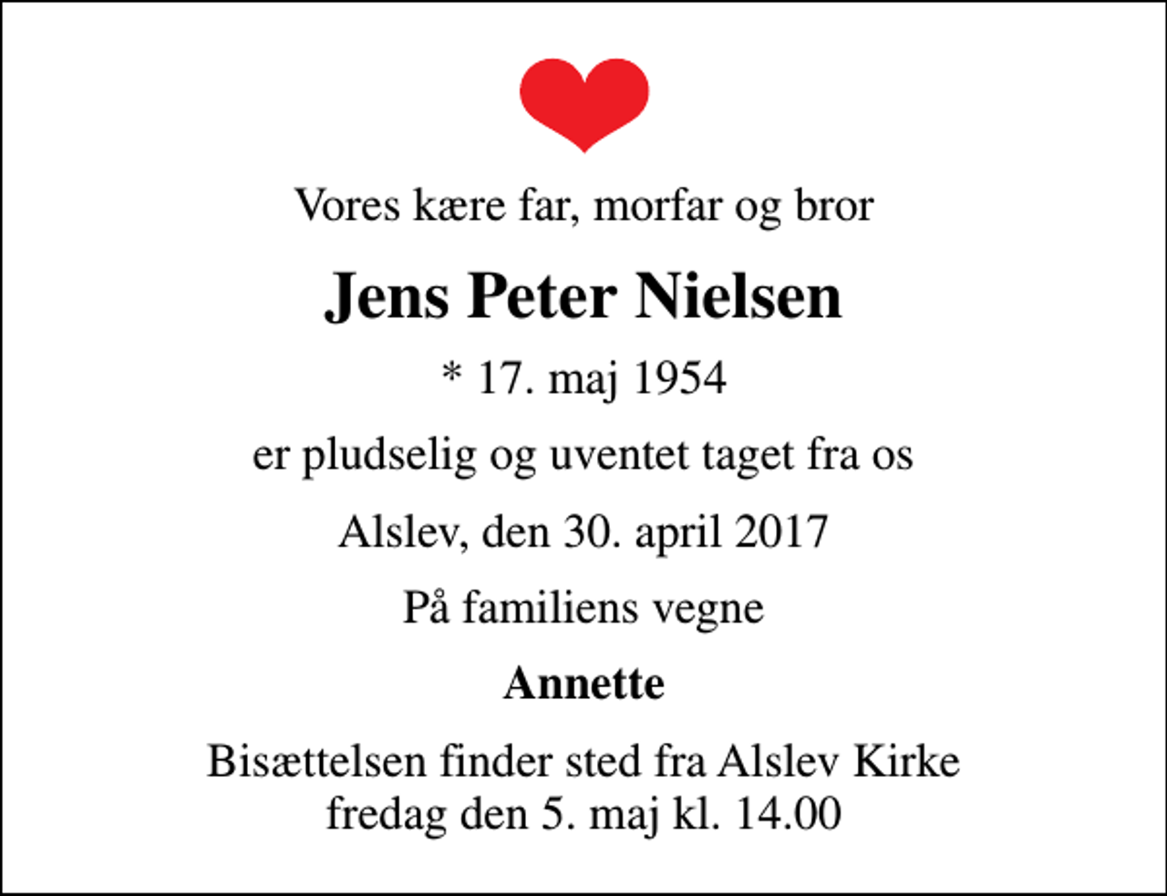<p>Vores kære far, morfar og bror<br />Jens Peter Nielsen<br />* 17. maj 1954<br />er pludselig og uventet taget fra os<br />Alslev, den 30. april 2017<br />På familiens vegne<br />Annette<br />Bisættelsen finder sted fra Alslev Kirke fredag den 5. maj kl. 14.00</p>