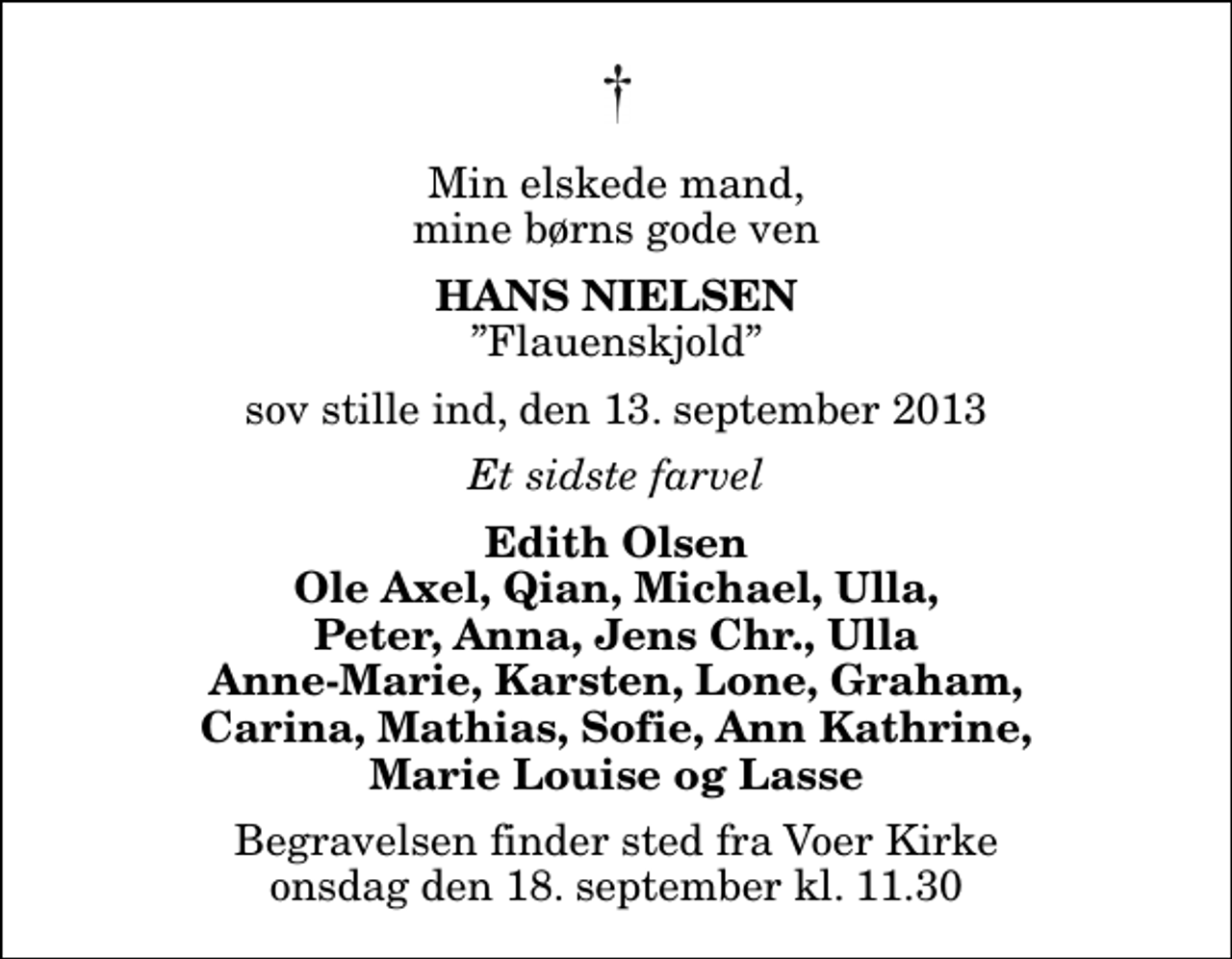 <p>Min elskede mand, mine børns gode ven<br />Hans Nielsen<br />Flauenskjold<br />sov stille ind, den 13. september 2013<br />Et sidste farvel<br />Edith Olsen Ole Axel, Qian, Michael, Ulla, Peter, Anna, Jens Chr., Ulla Anne-Marie, Karsten, Lone, Graham, Carina, Mathias, Sofie, Ann Kathrine, Marie Louise og Lasse<br />Begravelsen finder sted fra Voer Kirke onsdag den 18. september kl. 11.30</p>