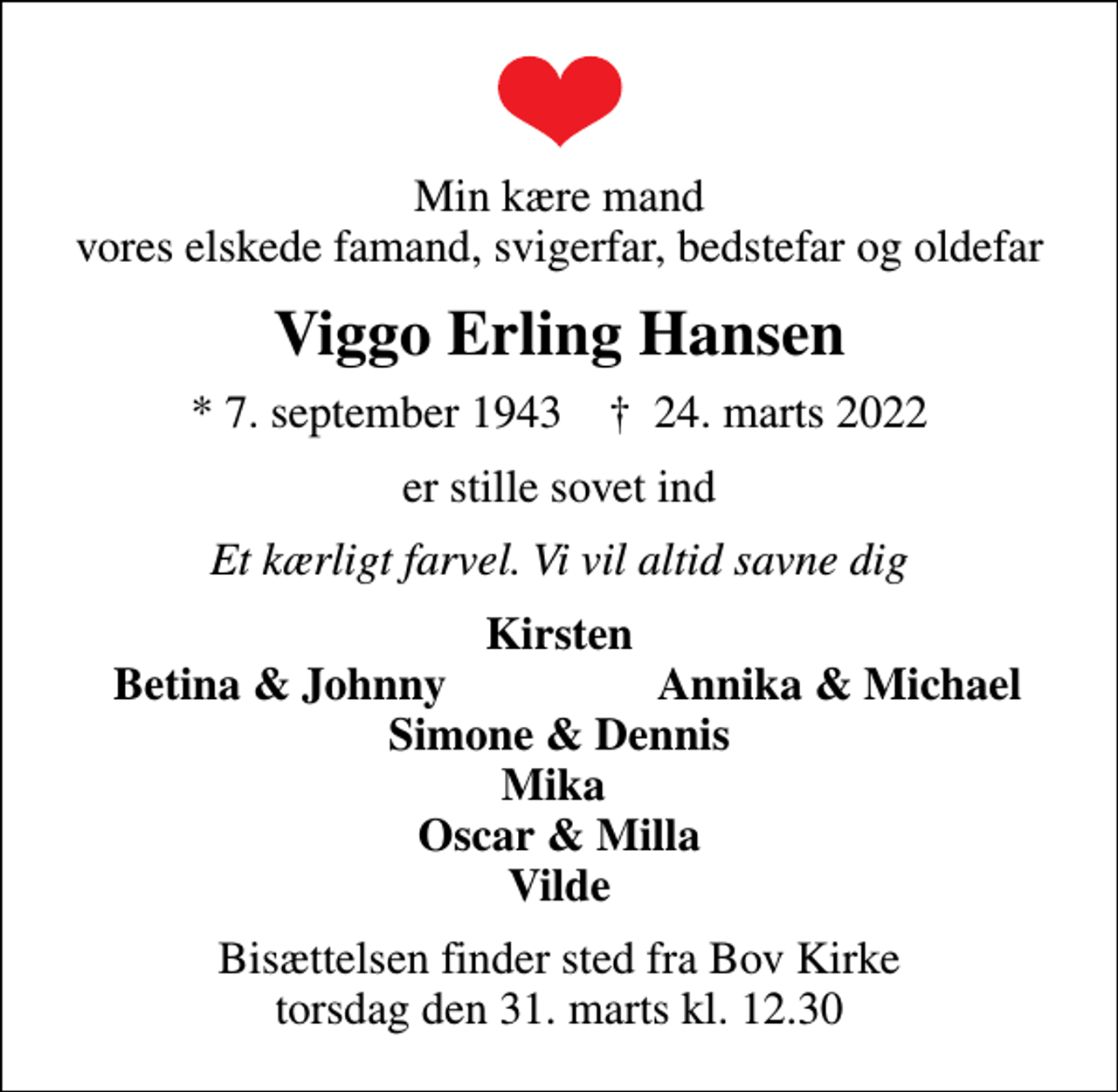 <p>Min kære mand vores elskede famand, svigerfar, bedstefar og oldefar<br />Viggo Erling Hansen<br />* 7. september 1943 ✝ 24. marts 2022<br />er stille sovet ind<br />Et kærligt farvel. Vi vil altid savne dig<br />Kirsten<br />Betina &amp; Johnny<br />Annika &amp; Michael<br />Bisættelsen finder sted fra Bov Kirke torsdag den 31. marts kl. 12.30</p>