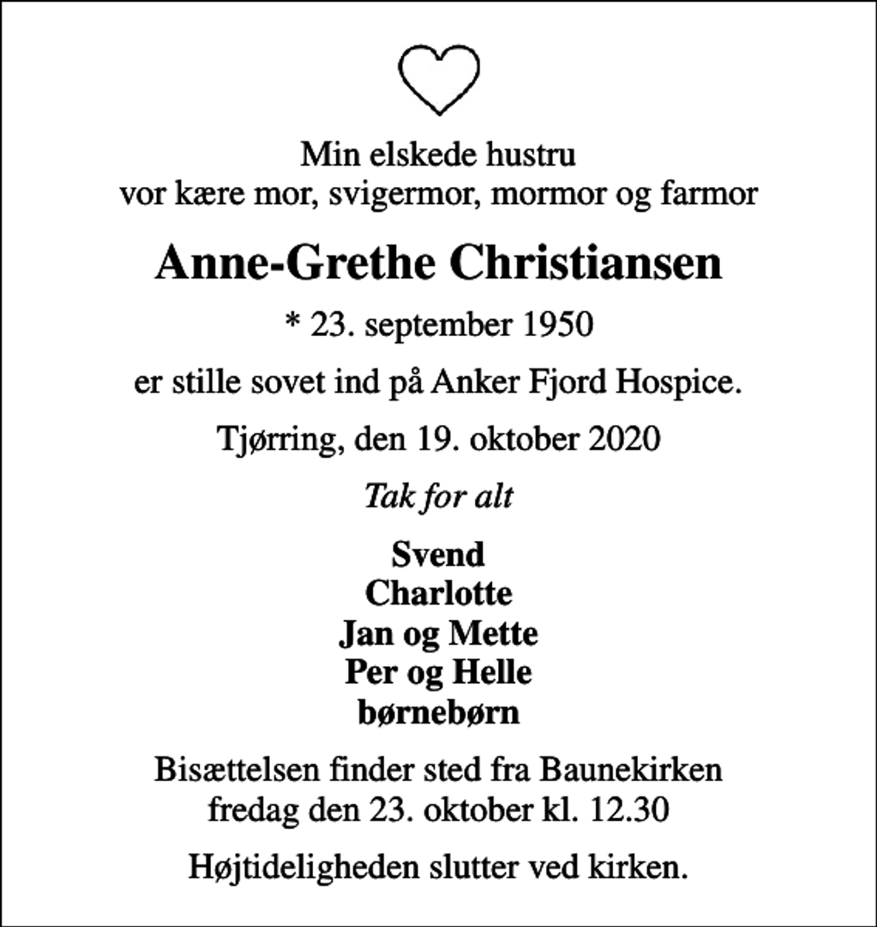 <p>Min elskede hustru vor kære mor, svigermor, mormor og farmor<br />Anne-Grethe Christiansen<br />* 23. september 1950<br />er stille sovet ind på Anker Fjord Hospice.<br />Tjørring, den 19. oktober 2020<br />Tak for alt<br />Svend Charlotte Jan og Mette Per og Helle børnebørn<br />Bisættelsen finder sted fra Baunekirken fredag den 23. oktober kl. 12.30<br />Højtideligheden slutter ved kirken.</p>