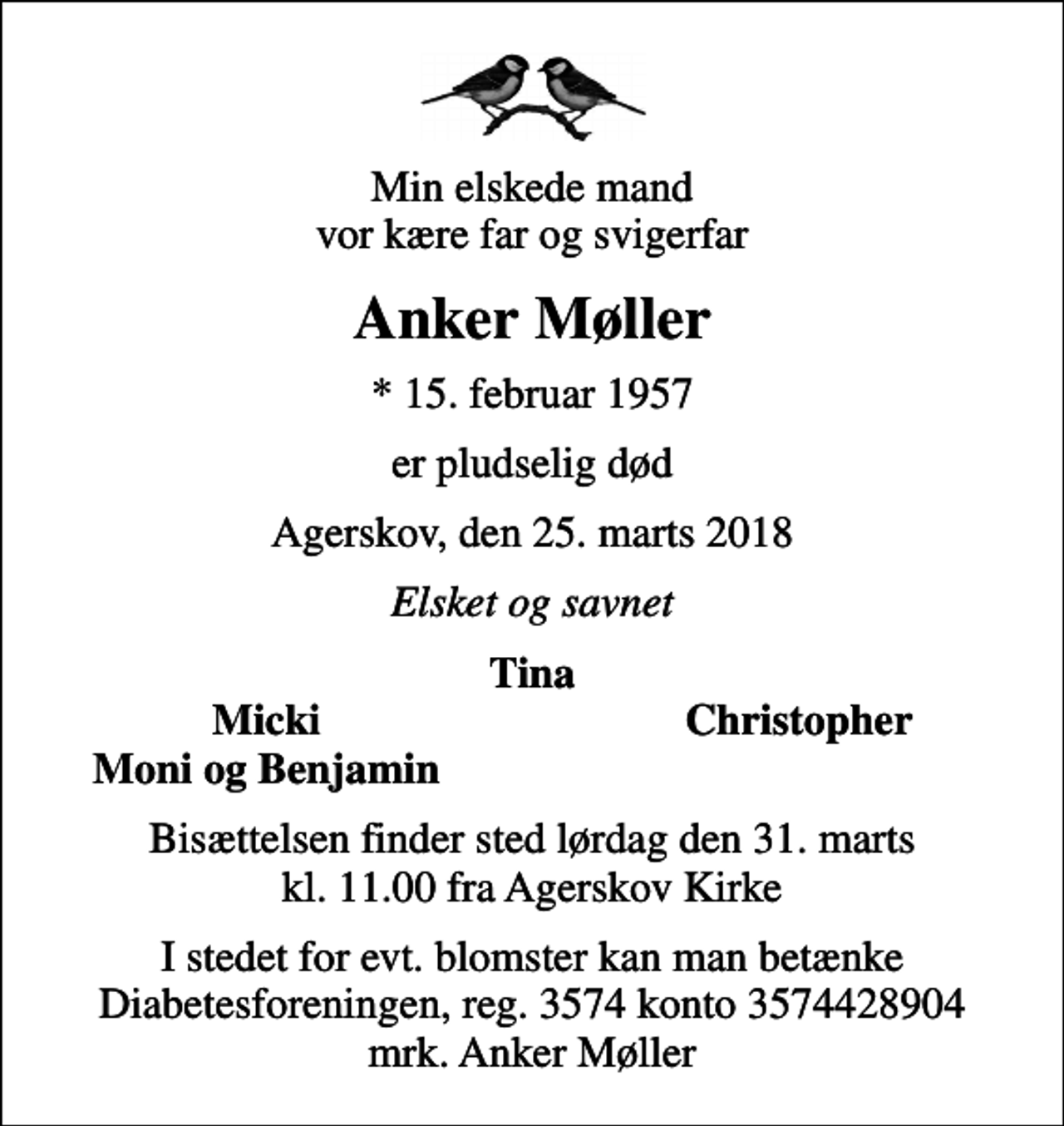 <p>Min elskede mand vor kære far og svigerfar<br />Anker Møller<br />* 15. februar 1957<br />er pludselig død<br />Agerskov, den 25. marts 2018<br />Elsket og savnet<br />Tina<br />Micki<br />Christopher<br />Moni og Benjamin<br />Bisættelsen finder sted lørdag den 31. marts kl. 11.00 fra Agerskov Kirke<br />I stedet for evt. blomster kan man betænke<br />Diabetesforeningen reg.3574kontonr.3574428904mrk. Anker<br />Møller</p>