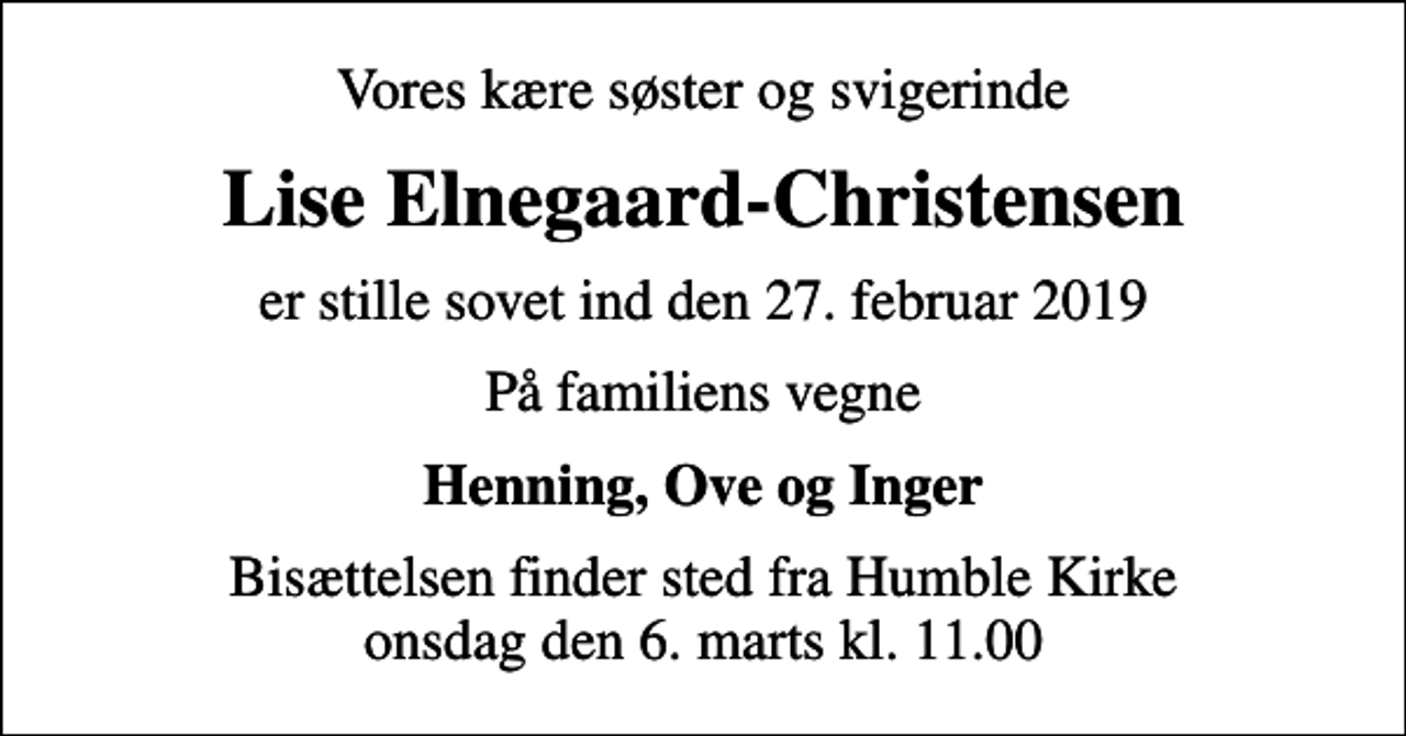 <p>Vores kære søster og svigerinde<br />Lise Elnegaard-Christensen<br />er stille sovet ind den 27. februar 2019<br />På familiens vegne<br />Henning, Ove og Inger<br />Bisættelsen finder sted fra Humble Kirke onsdag den 6. marts kl. 11.00</p>
