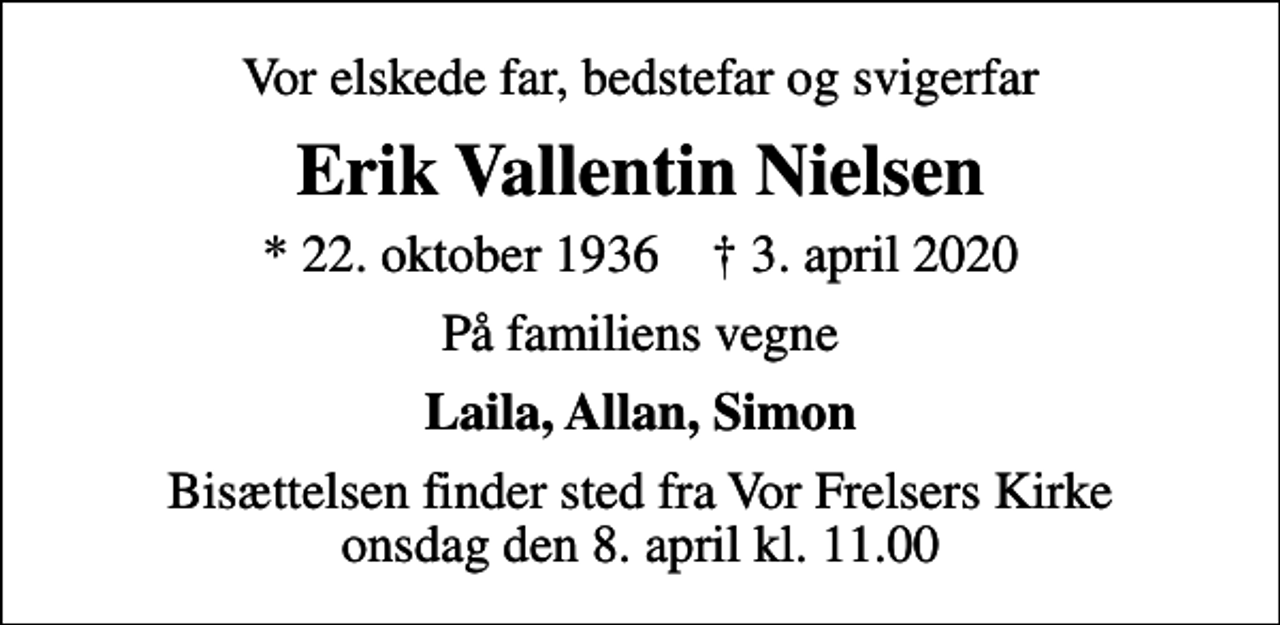 <p>Vor elskede far, bedstefar og svigerfar<br />Erik Vallentin Nielsen<br />* 22. oktober 1936 ✝ 3. april 2020<br />På familiens vegne<br />Laila, Allan, Simon<br />Bisættelsen finder sted fra Vor Frelsers Kirke onsdag den 8. april kl. 11.00</p>