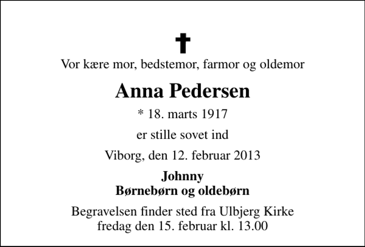 <p>Vor kære mor, bedstemor, farmor og oldemor<br />Anna Pedersen<br />* 18. marts 1917<br />er stille sovet ind<br />Viborg, den 12. februar 2013<br />Johnny Børnebørn og oldebørn<br />Begravelsen finder sted fra Ulbjerg Kirke fredag den 15. februar kl. 13.00</p>
