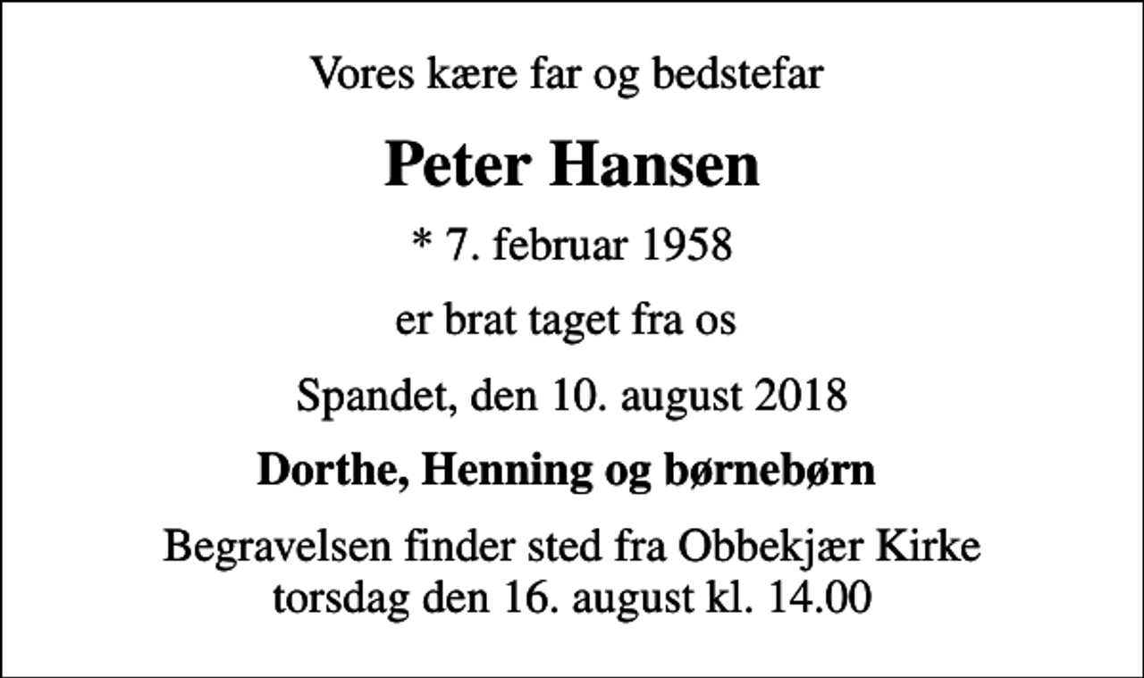 <p>Vores kære far og bedstefar<br />Peter Hansen<br />* 7. februar 1958<br />er brat taget fra os<br />Spandet, den 10. august 2018<br />Dorthe, Henning og børnebørn<br />Begravelsen finder sted fra Obbekjær Kirke torsdag den 16. august kl. 14.00</p>