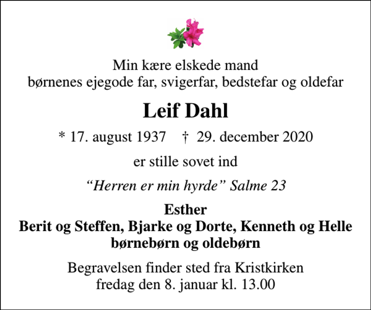 <p>Min kære elskede mand børnenes ejegode far, svigerfar, bedstefar og oldefar<br />Leif Dahl<br />* 17. august 1937 ✝ 29. december 2020<br />er stille sovet ind<br />Herren er min hyrde Salme 23<br />Esther Berit og Steffen, Bjarke og Dorte, Kenneth og Helle børnebørn og oldebørn<br />Begravelsen finder sted fra Kristkirken fredag den 8. januar kl. 13.00</p>