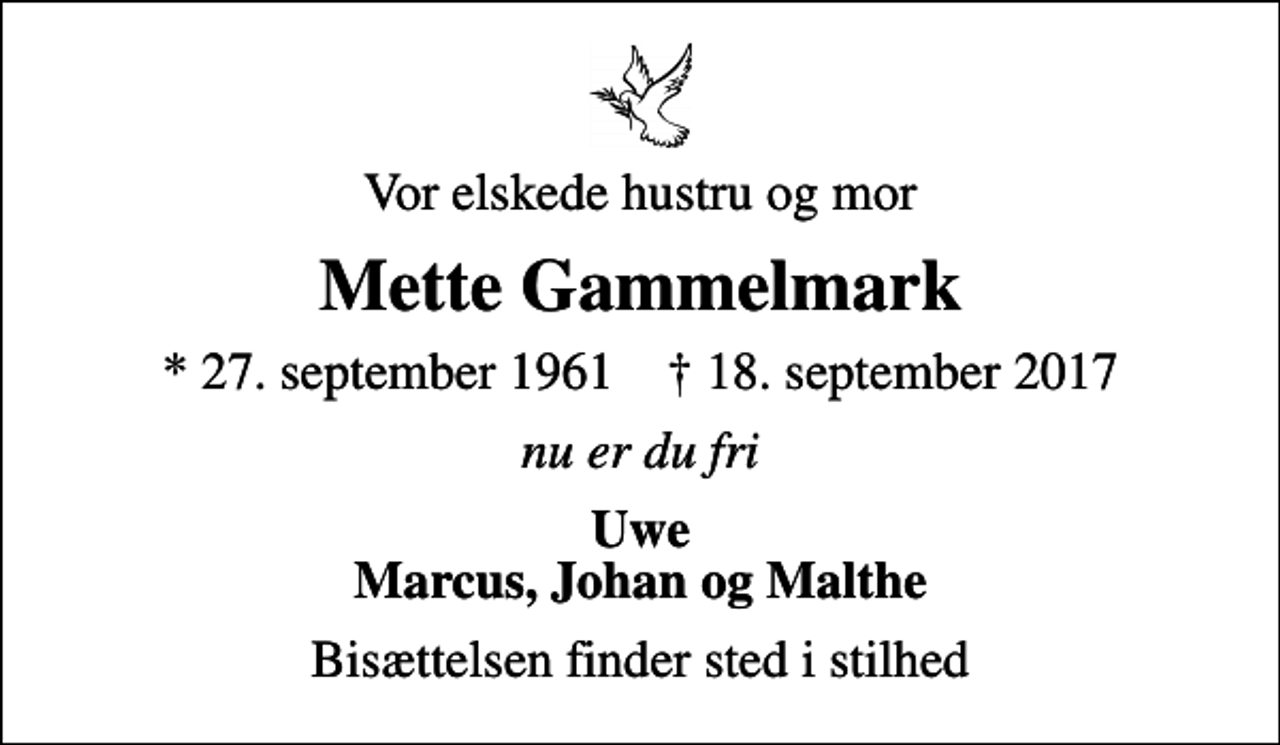 <p>Vor elskede hustru og mor<br />Mette Gammelmark<br />* 27. september 1961 ✝ 18. september 2017<br />nu er du fri<br />Uwe Marcus, Johan og Malthe<br />Bisættelsen finder sted i stilhed</p>