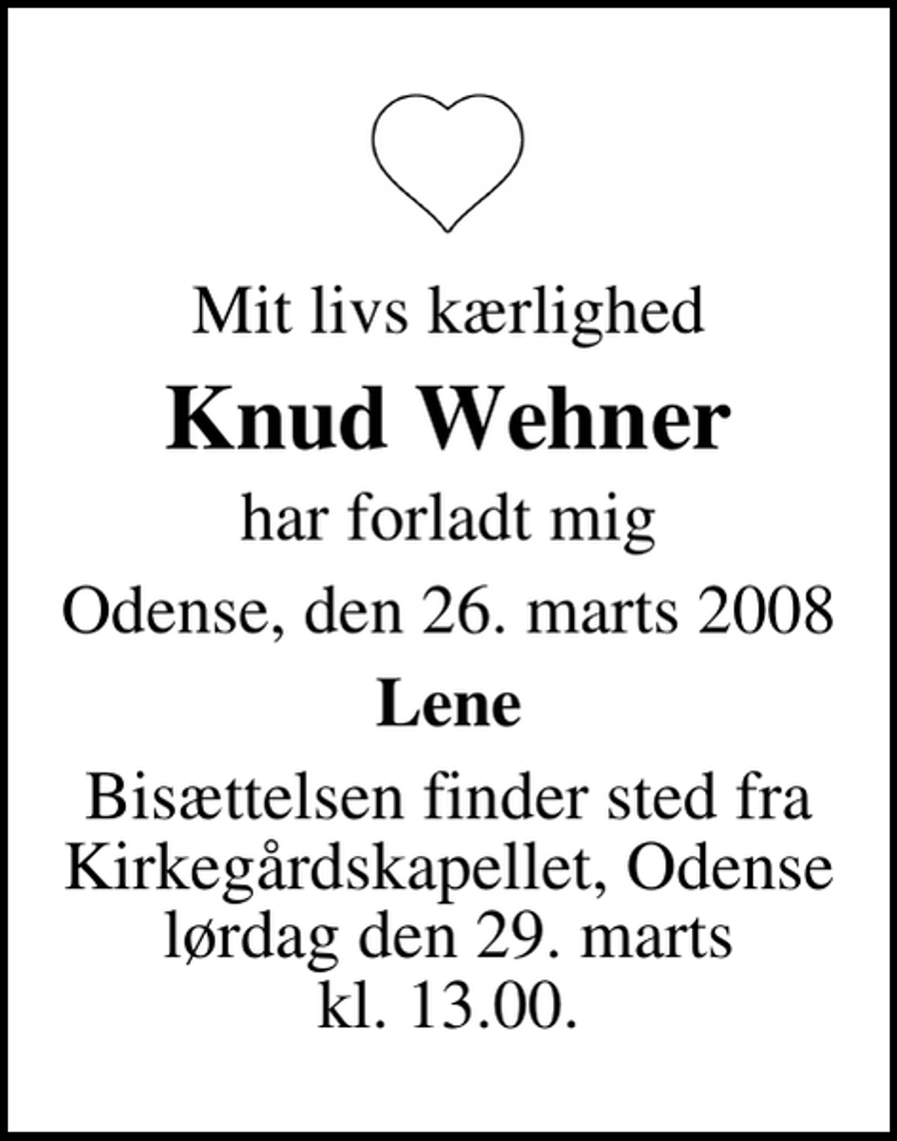 <p>Mit livs kærlighed<br />Knud Wehner<br />har forladt mig<br />Odense, den 26. marts 2008<br />Lene<br />Bisættelsen finder sted fra Kirkegårdskapellet, Odense lørdag den 29. marts kl. 13.00.</p>