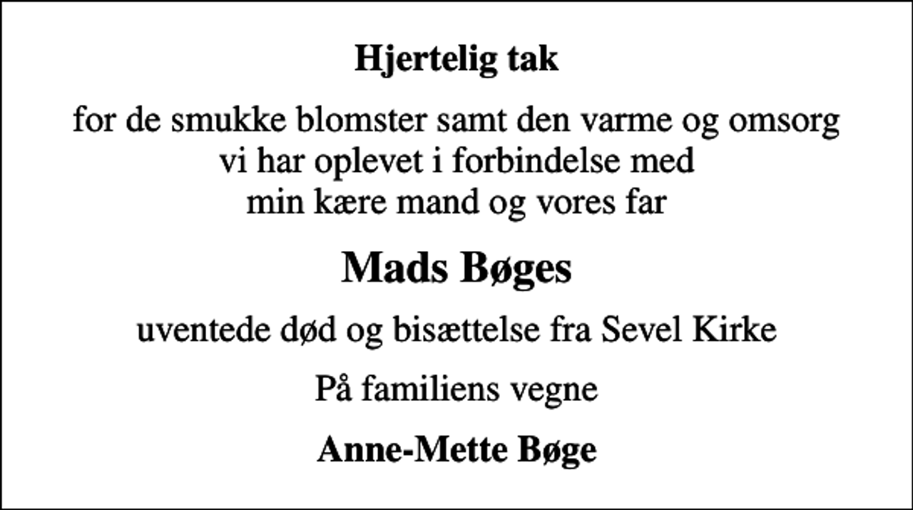 <p>Hjertelig tak<br />for de smukke blomster samt den varme og omsorg vi har oplevet i forbindelse med min kære mand og vores far<br />Mads Bøges<br />uventede død og bisættelse fra Sevel Kirke<br />På familiens vegne<br />Anne-Mette Bøge</p>