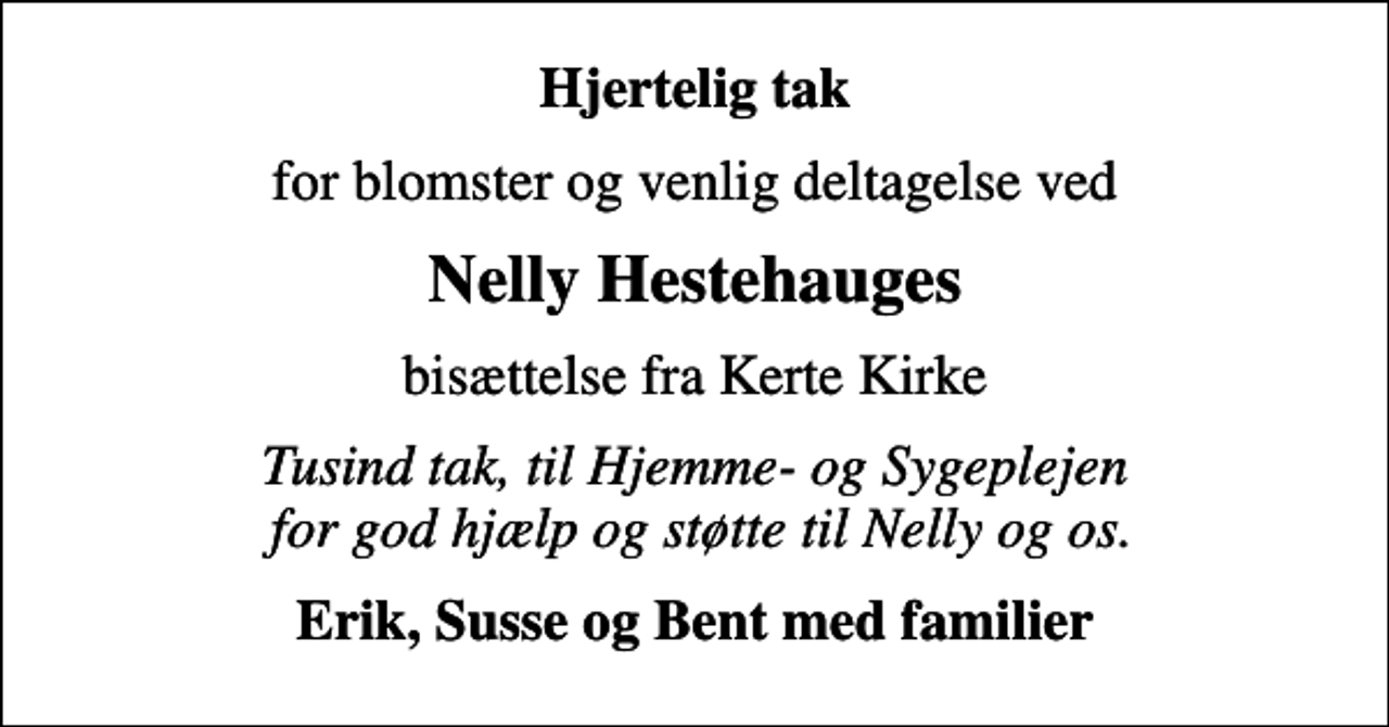 <p>Hjertelig tak<br />for blomster og venlig deltagelse ved<br />Nelly Hestehauges<br />bisættelse fra Kerte Kirke<br />Tusind tak, til Hjemme- og Sygeplejen for god hjælp og støtte til Nelly og os.<br />Erik, Susse og Bent med familier</p>