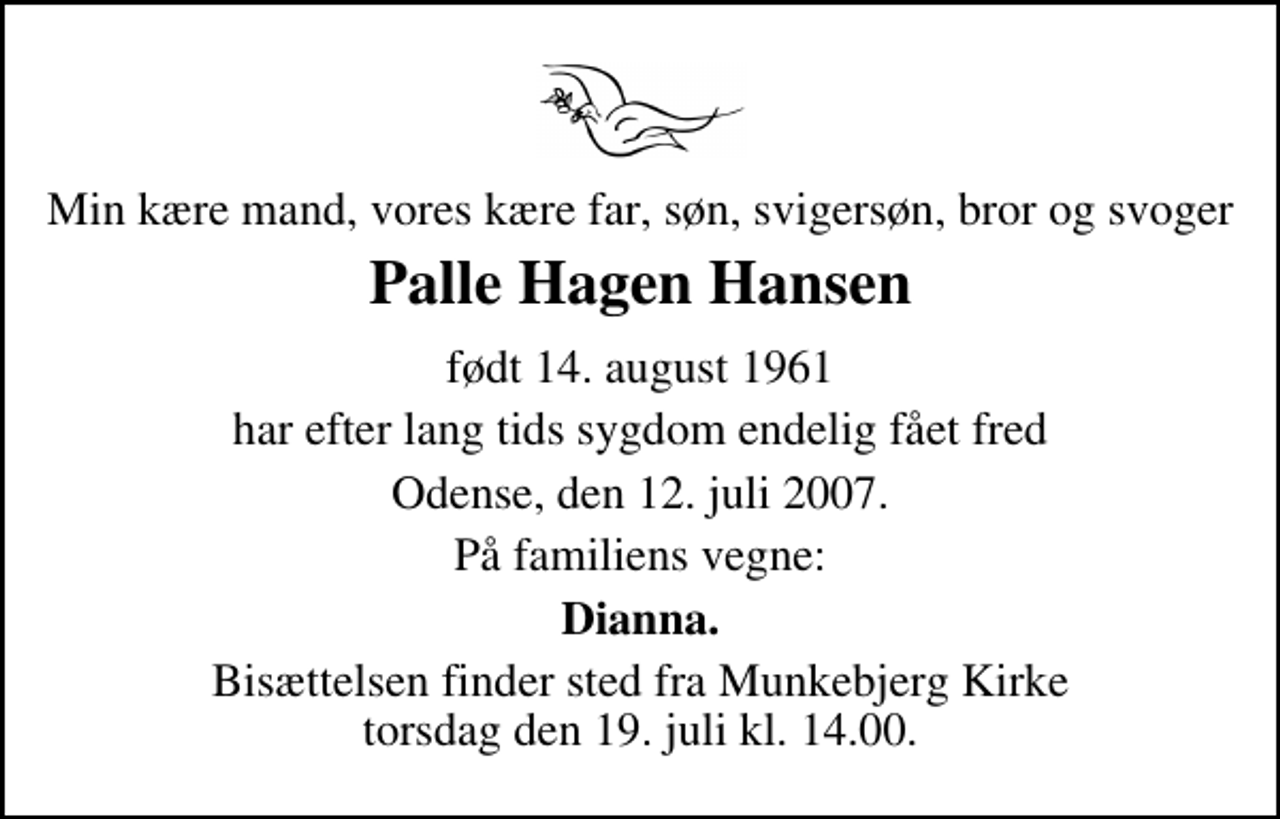 <p>Min kære mand, vores kære far, søn, svigersøn, bror og svoger<br />Palle Hagen Hansen<br />født 14. august 1961<br />har efter lang tids sygdom endelig fået fred<br />Odense, den 12. juli 2007.<br />På familiens vegne:<br />Dianna.<br />Bisættelsen finder sted fra Munkebjerg Kirke torsdag den 19. juli kl. 14.00</p>