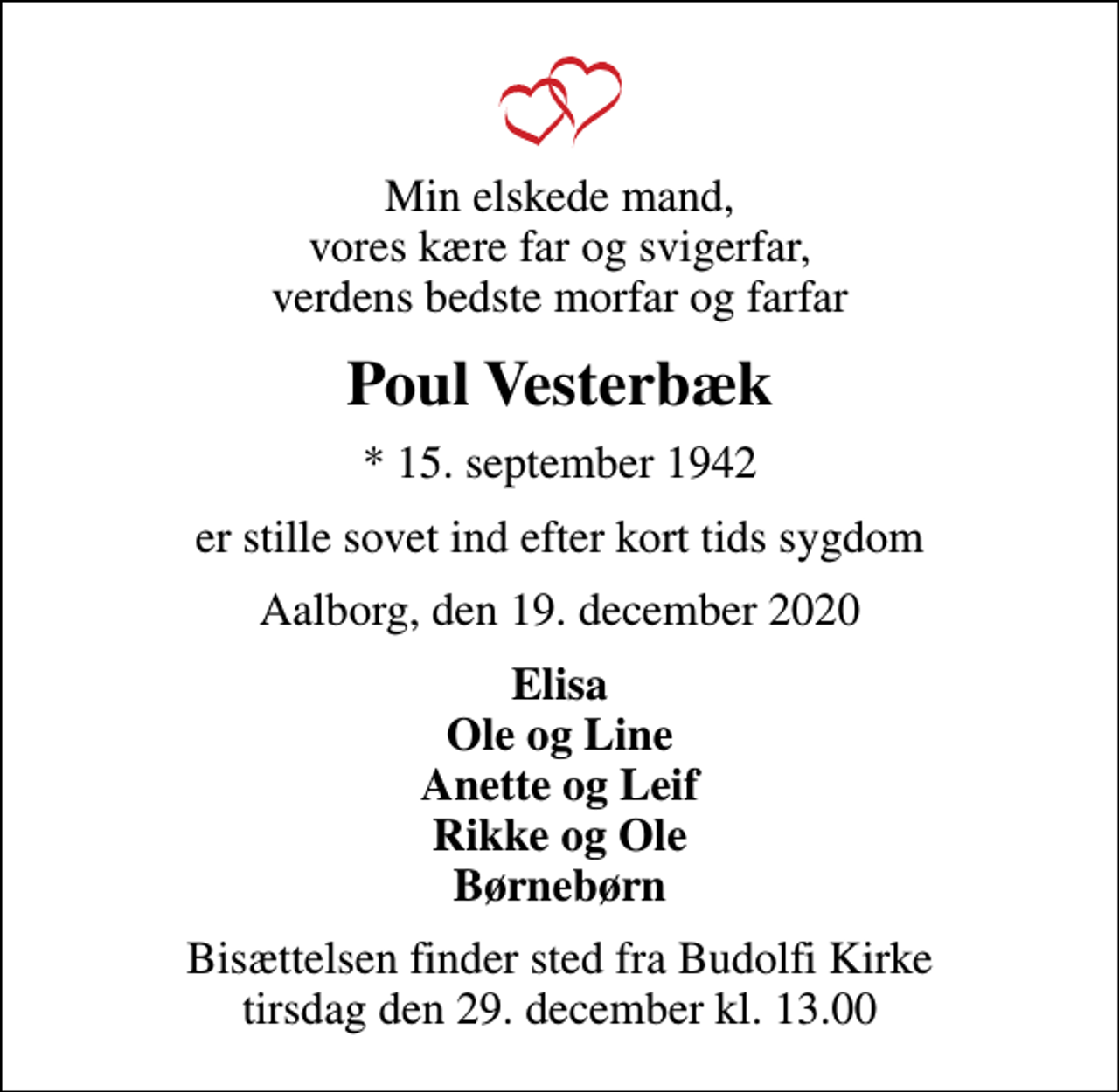 <p>Min elskede mand, vores kære far og svigerfar, verdens bedste morfar og farfar<br />Poul Vesterbæk<br />* 15. september 1942<br />er stille sovet ind efter kort tids sygdom<br />Aalborg, den 19. december 2020<br />Elisa Ole og Line Anette og Leif Rikke og Ole Børnebørn<br />Bisættelsen finder sted fra Budolfi Kirke tirsdag den 29. december kl. 13.00</p>